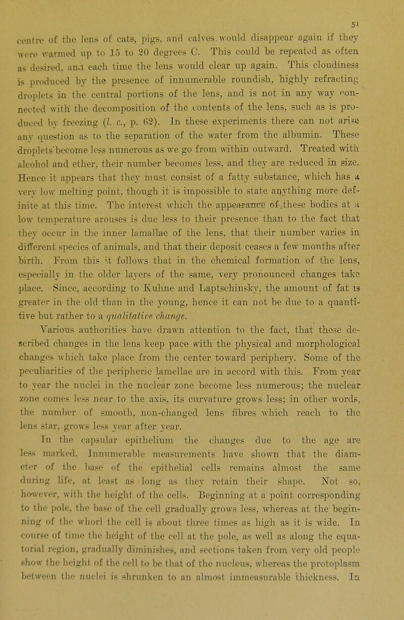 centre of the lens of cats, pigs, and calves would disappear again if they wore warmed up to 15 to 20 degrees C. This could be repeated as often as desired, and each time the lens would clear up again. This cloudiness is produced by the presence of innumerable roundish, highly refracting droplets in the central portions of the lens, and is not in any way ^on- nected with the decomposition of the contents of the lens, such as is pro- duced by freezing (/. c, p. 62). In these experiments there can not arise any question as to the separation of the water from the albumin. These droplets'become less numerous as we go from within outward. Treated with alcohol and ether, their number becomes less, and they are reduced in size. Hence it appears that they must consist of a fatty substance, which has a very low melting point, though it is impossible to state anything more def- inite at this time. The interest which the appearance of these bodies at a low temperature arouses is due less to their presence than to the fact that they occur in the inner lamallae of the lens, that their number varies in different species of animals, and that their deposit ceases a few months after birth. From this it follows that in the chemical formation of the lens, especially in the older layers of the same, very pronounced changes take place. Since, according to Knhne and Laptschinsky, the amount of fat is greater in the old than in the young, hence it can not be due to a quanti- tive but rather to a qualitative change. Various authorities have drawn attention to the fact, that these de- scribed changes in the lens keep pace with the physical and morphological changes which take place from the center toward periphery. Some of the peculiarities of the peripheric lamellae are in accord with this. From year to year the nuclei in the nuclear zone become less numerous; the nuclear zone comes less near to the axis, its curvature grows less; in other words, the number of smooth, non-changed lens fibres which reach to the lens star, grows less year after year. In the capsular epithelium the changes due to the age are less marked. Innumerable measurements have shown that the diam- eter of the base of the epithelial cells remains almost the same during life, at least as long as they retain their shape. Not so, however, with the height of the cells. Beginning at a point corresponding to the pole, the base of the cell gradually grows less, whereas at the begin- ning of the whorl the cell is about three times as high as it is wide. In course of time the height of the cell at the pole, as well as along the equa- torial region, gradually diminishes, and sections taken from very old people show the height of the cell to be that of the nucleus, whereas the protoplasm between the nuclei is shrunken to an almost immeasurable thickness. In