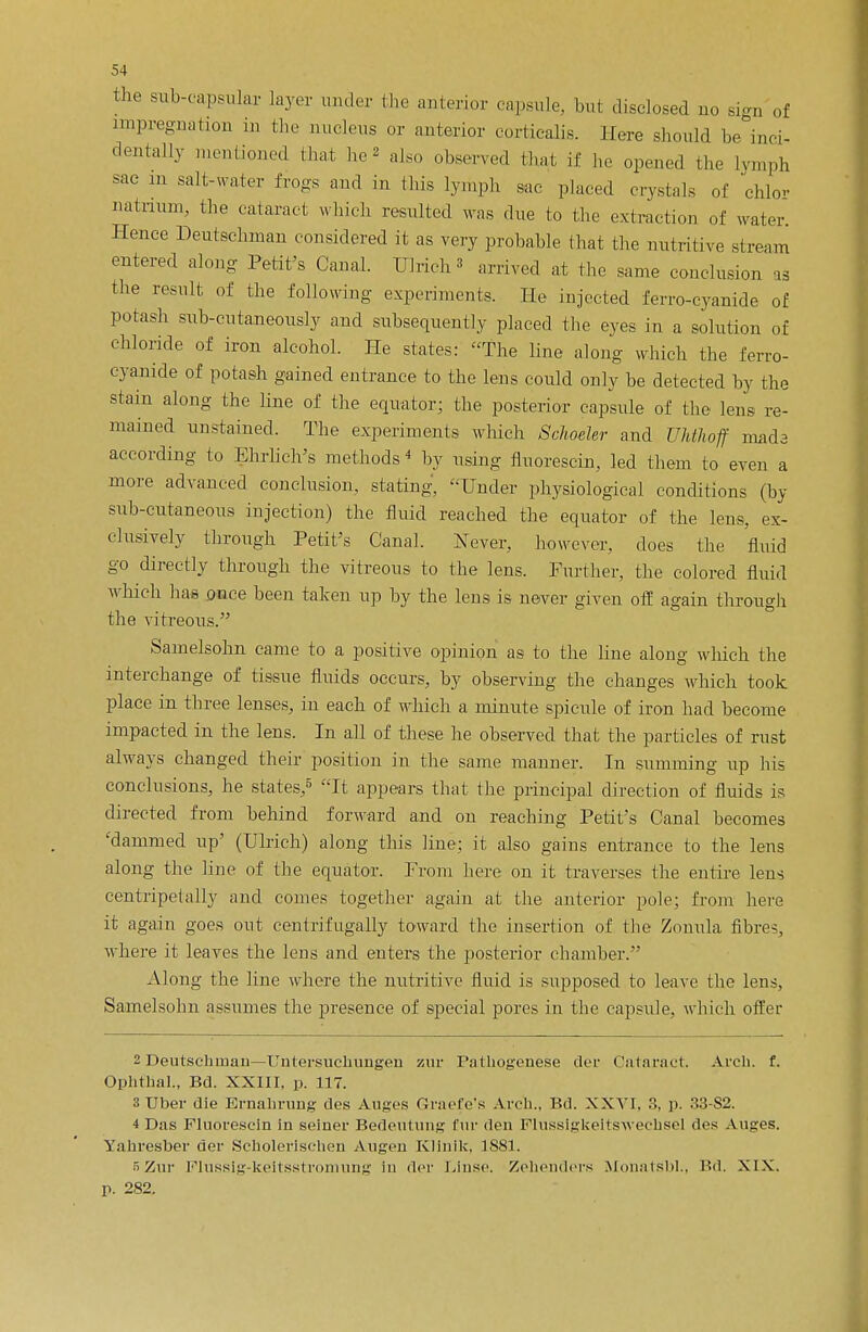 the subcapsular layer under the anterior capsule, but disclosed uo sign of impregnation in the nucleus or anterior corticalis. Here should be inci- dentally mentioned that he also observed that if he opened the lymph sac m salt-water frogs and in this lymph sac placed crystals of ohlo- natrium, the cataract which resulted was due to the extraction of water Hence Deutschman considered it as very probable that the nutritive stream entered along Petit's Canal. Ulrich' arrived at the same conclusion as the result of the following experiments. He injected ferro-cyanide of potash sub-cutaneously and subsequently placed the eyes in a solution of chloride of iron alcohol. He states: The line along which the ferro- cyanide of potash gained entrance to the lens could only be detected by the stain along the hue of the equator; the posterior capsule of the lens re- mained unstained. The experiments which Schoeler and Uhthoff mads according to Ehrlich's methods4 by using fluorescin, led them to even a more advanced conclusion, stating, Under physiological conditions (by sub-cutaneous injection) the fluid reached the equator of the lens, ex- clusively through Petit's Canal. Never, however, does the fluid go directly through the vitreous to the lens. Further, the colored fluid which has once been taken up by the lens is never given off again through the vitreous. Samelsohn came to a positive opinion as to the line along which the interchange of tissue fluids occurs, by observing the changes which took place in three lenses, in each of which a minute spicule of iron had become impacted in the lens. In all of these he observed that the particles of rust always changed their position in the same manner. In summing up his conclusions, he states,5 It appears that the principal direction of fluids is directed from behind forward and on reaching Petit's Canal becomes 'dammed up' (Ulrich) along this line; it also gains entrance to the lens along the line of the equator. From here on it traverses the entire lens centripetally and comes together again at the anterior pole; from here it again goes out eentrifugally toward the insertion of the Zonula, fibres, where it leaves the lens and enters the posterior chamber. Along the line where the nutritive fluid is supposed to leave the lens, Samelsohn assumes the presence of special pores in the capsule, which offer 2 Deutschman—Untersuchungen zur Pathogenese der Cataract. Arch. f. Ophfhal., Bd. XXIII, p. 117. 3Uber die Ernahrung des A.uges Oracle's Arch., Bd. XXVI. .°>. p. .'13-S2. i Das Fluorescin in seiner Bedeuluns fur den Flussigkeltswechsel des Auges. Yahresber der Scholerischen Augen Klinik, 1881. 5Zur Flussig-keitsstromung in der Linse. Zehendei's Monatsbl., Bd. XIX. p. 282.