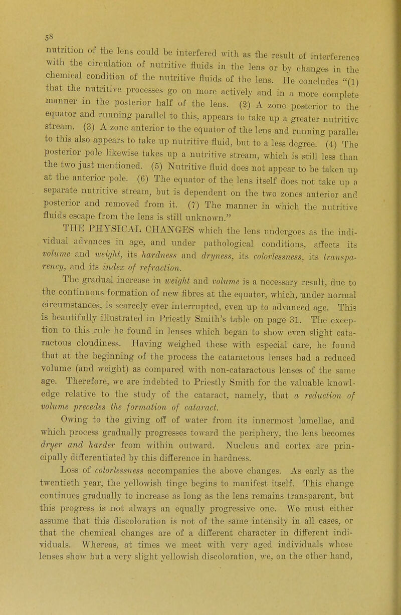 nutrition of the lens could be interfered with as the result of interference with the circulation of nutritive fluids in the Ion, or by changes in the chemical condition of the nutritive fluids of the lens. II, concludes (1) that the nutritive processes go on more actively and in a more complete manner in the posterior half of the lens. (2) A zone posterior to the equator and running parallel to this, appears to take up a greater nutritive stream. (3) A zone anterior to the equator of the lens and running parallel to tins also appears to take up nutritive fluid, hut to a less degree. (4) The posterior pole likewise takes up a nutritive stream, which is still less than the two just mentioned. (5) Nutritive fluid does not appear to be taken up at the anterior pole. (6) The equator of the lens itself does not take up a separate nutritive stream, but is dependent on the two zones anterior and posterior and removed from it. (7) The manner in which the nutritive fluids escape from the lens is still unknown. THE PHYSICAL CHANGES which the lens undergoes as the indi- vidual advances in age, and under pathological conditions, affects its volume and might, its hardness and dryness, its colorlessness, its transpa- rency, and its index of refraction. The gradual increase in weight and volume is a necessary result, due to the continuous formation of new fibres at the equator, which, under normal circumstances, is scarcely ever interrupted, even up to advanced age. This is beautifully illustrated in Priestly Smith's table on page 31. The excep- tion to this rule he found in lenses which began to show even slight cata- ractous cloudiness. Having weighed these with especial care, he found that at the beginning of the process the cataractous lenses had a reduced volume (and weight) as compared with non-cataractous lenses of the same age. Therefore, we are indebted to Priestly Smith for the valuable knowl- edge relative to the study of the cataract, namely, that a reduction of volume precedes the formation of cataract. Owing to the giving off of water from its innermost lamellae, and which process gradually progresses toward the periphery, the lens becomes dryer and harder from within outward. Nucleus and cortex are prin- cipally differentiated by this difference in hardness. Loss of colorlessness accompanies the above changes. As early as the twentieth year, the yellowish tinge begins to manifest itself. This change- continues gradually to increase as long as the lens remains transparent, but this progress is not always an equally progressive one. We must either assume that this discoloration is not of the same intensity in all cases, or that the chemical changes are of a different character in different indi- viduals. Whereas, at times we meet with very aged individuals whose lenses show but a very slight yellowish discoloration, we, on the other hand,