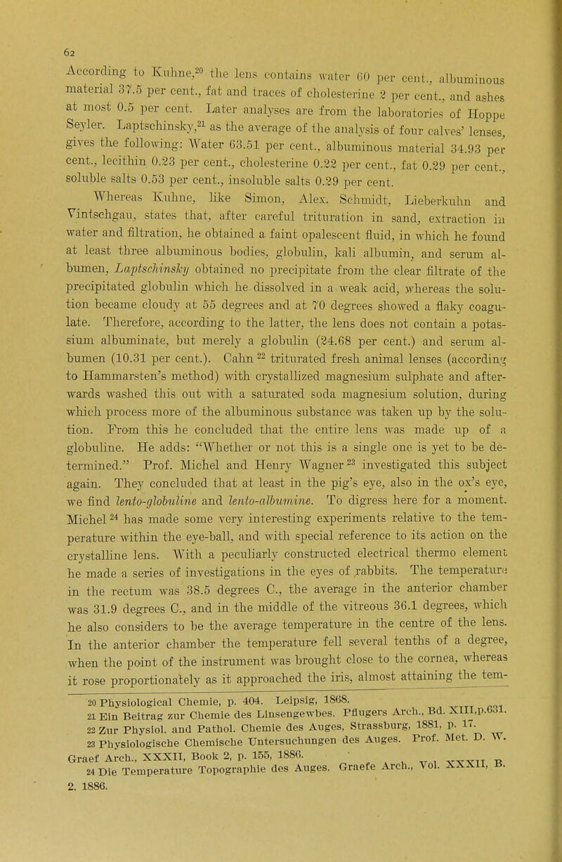 According to Kuhne » (ho lens contains water 60 per cent., albuminous material 37.5 per cent., fat and traces of cholesterine 3 per cent., and ashes at most 0.5 per cent. Later analyses are from the laboratories of Hoppe Sevier. Laptschinsky,21 as the average of the analysis of four calves' lenses, gives the following: Water 63.51 per cent., albuminous material 34.93 per cent., lecithin 0.23 per cent., cholesterine 0.22 per cent., fat 0.29 per cent., soluble salts 0.53 per cent., insoluble salts 0.29 per cent. Whereas Kuhne, like Simon, Alex. Schmidt, Lieberkulm and Vintschgau, states that, after careful trituration in sand, extraction in water and filtration, he obtained a faint opalescent fluid, in which he found at least three albuminous bodies, globulin, kali albumin, and serum al- bumen, LaptscliinsJcy obtained no precipitate from the clear filtrate of the precipitated globulin which he- dissolved in a weak acid, whereas the solu- tion became cloudy at 55 degrees and at 70 degrees showed a flaky coagu- late. Therefore, according to the latter, the lens does not contain a potas- sium albuminate, but merely a globulin (24.68 per cent.) and serum al- bumen (10.31 per cent.). Cahn 22 triturated fresh animal lenses (according to Hammarsten's method) with crystallized magnesium sulphate and after- wards washed this out with a saturated soda magnesium solution, during which process more of the albuminous substance was taken up by the solu- tion. From this he concluded that the entire lens was made up of a globuline. He adds: Whether or not this is a single one is yet to be de- termined. Prof. Michel and Henry Wagner23 investigated this subject again. They concluded that at least in the pig's eye, also in the ox's eye, we find lento-globuline and lento-albumim. To digress here for a moment. Michel24 has made some very interesting experiments relative to the tem- perature within the eye-ball, and with special reference to its action on the crystalline lens. With a peculiarly constructed electrical thermo element he made a series of investigations in the eyes of rabbits. The temperature; in the rectum was 38.5 degrees C, the average in the anterior chamber was 31.9 degrees C, and in the middle of the vitreous 36.1 degrees, which he also considers to be the average temperature in the centre of the lens. In the anterior chamber the temperature fell several tenths of a degree, when the point of the instrument was brought close to the cornea, whereas it rose proportionately as it approached the iris, almost attaining the tem- 20 Physiological Cheniie, p. 404. Leipsig, 1S68. 21 Bin Beitrag zur Cliemie des Linsengewbes. Pflugers Arch.. Bd. XIII,p.6<$l. 22 Zur Physiol, and Pathol. Chemie des Auges, Strassburg, 1881, p. 17. 23 Physiologische Ohemische Untersuchungen des Anges. Prof. Met. D. Y\. Graef Arch., XXXII, Book 2, p. 155, 1880. ■ 24 Die Temperature Topographie des Auges. Graefe Arch., Vol. XXXll, ±>. 2. 1886.