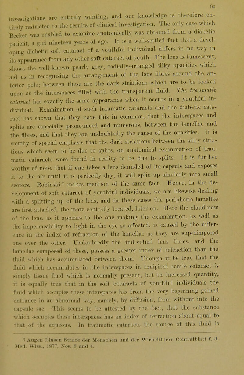 investigations are entirely wanting, and our knowledge is therefore en- tirely restricted to the results of clinical investigation. The only case which Becker was enabled to examine anatomically was obtained from a diabetic patient, a girl nineteen years of age. It is a well-settled fact that a devel- oping diabetic soft cataract of a youthful individual differs in no way in its appearance from any other soft cataract of youth. The lens is tumescent, .hows the well-known pearly -rev. radially-arranged silky opacities which aid us in recognizing the arrangement of the lens fibres around the an- terior pole: between these are the dark striations which are to be looked upon as the interspaces filled with the transparent fluid. The traumatic cataract has exactly the same appearance when it occurs in a youthful in- dividual. Examination of such traumatic cataracts and the diabetic cata- ract has shown that they have this in common, that the interspaces and splits are especially pronounced and numerous, between the lamellae and the fibres, and that they are undoubtedly the cause of the opacities. It is worthy of special emphasis that the dark striations between the silky stria- tions which seem to be due to splits, on anatomical examination of trau- matic cataracts were found in reality to be due to splits. It is further worthy of note, that if one takes a lens denuded of its capsule and exposes it to the air until it is perfectly dry, it will split up similarly into small sectors. Eobinski 7 makes mention of the same fact. Hence, in the de- velopment of soft cataract of youthful individuals, we are likewise dealing with a splitting up of the lens, and in these cases the peripheric lamellae are first attacked, the more centrally loeated. later on. Here the cloudiness of the lens, as it appears to the one making the examination, as well as the impermeability to light in the eye so affected, is caused by the differ- ence in the index of refraction of the lamellae as they are superimposed one over the other. Undoubtedly the individual lens fibres, and the lamellae composed of these, possess a greater index of refraction than the fluid which has accumulated between them. Though it be true that the fluid which accumulates in the interspaces in incipient senile cataract is simply tissue fluid which is normally present, but in increased quantity, it is equally true that in the soft cataracts of youthful individuals the fluid which occupies these interspaces has from the very beginning gained entrance in an ahnormal way, namely, by diffusion, from without into the capsule sac. This seems to he attested by the fact, that the substance which occupies these interspaces has an index of refraction about equal to that of the aqueous. In traumatic cataracts the source of this fluid is 7 Augen Llnsen Htaare tier Menschen und der Wirbcltliiere Oentralblatt f. d.