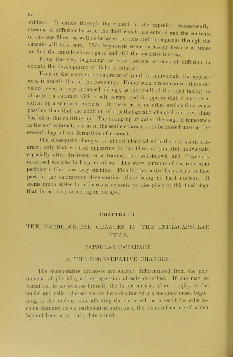 evident. It enters through the wound in the capsule. Subsequently streams of diffusion between the fluid wind, has entered and the contents of the lens fibres, as well as between the lens and the aqueous through the capsule will lake part. 'Phis hypothesis seems necessary because at times we find the capsule closes again, and still the opacities increase. From the very beginning wo have assumed streams of diffusion to explain the development of diabetic cataract. Even in the consecutive cataracts of youthful individuals, the appear- ance is exactly that of the foregoing. Under such circumstances there de- velops, even in very advanced old age, as the result of the rapid taking up of water, a cataract with a soft cortex, and it appears that it may even soften up a sclerosed nucleus. In these cases, no other explanation seems possible than that the addition of a pathologically changed nutritive fluid has led to this splitting up. The talcing up of water, the stage of tumesence in the soft cataract, just as in the senile cataract, is to be looked upon as the second stage of the formation of cataract. The subsequent changes are almost identical with those of senile cat- aract; only that we find appearing in the fibres of youthful individuals, especially after discission or a trauma, the well-known and frequently described vacuoles in large numbers. The wavy contours of the tumescent peripheric fibres are very striking. Finally, the entire lens seems to take part in the cataractous degeneration, there being no hard nucleus. It seems much easier for calcareous deposits to take place in this final stage than in cataracts occurring in old age. CHAPTER III. THE PATHOLOGICAL CHANGES IN THE INTRACAPSULAR CELLS. CAPSULAB CATARACT. A. THE DEGENERATIVE CHANGES. The degenerative processes are sharply differentiated from the phe- nomena of physiological retrogression already described. If one may be permitted to so express himself, the latter consists of an atrophy of the nuclei and cells, whereas we arc here dealing with a metamorphosis begin- ning in the nucleus, then affecting the entire cell; as a result the cells be- come changed into a pathological substance, the chemical nature of which has not been as yet fully determined.