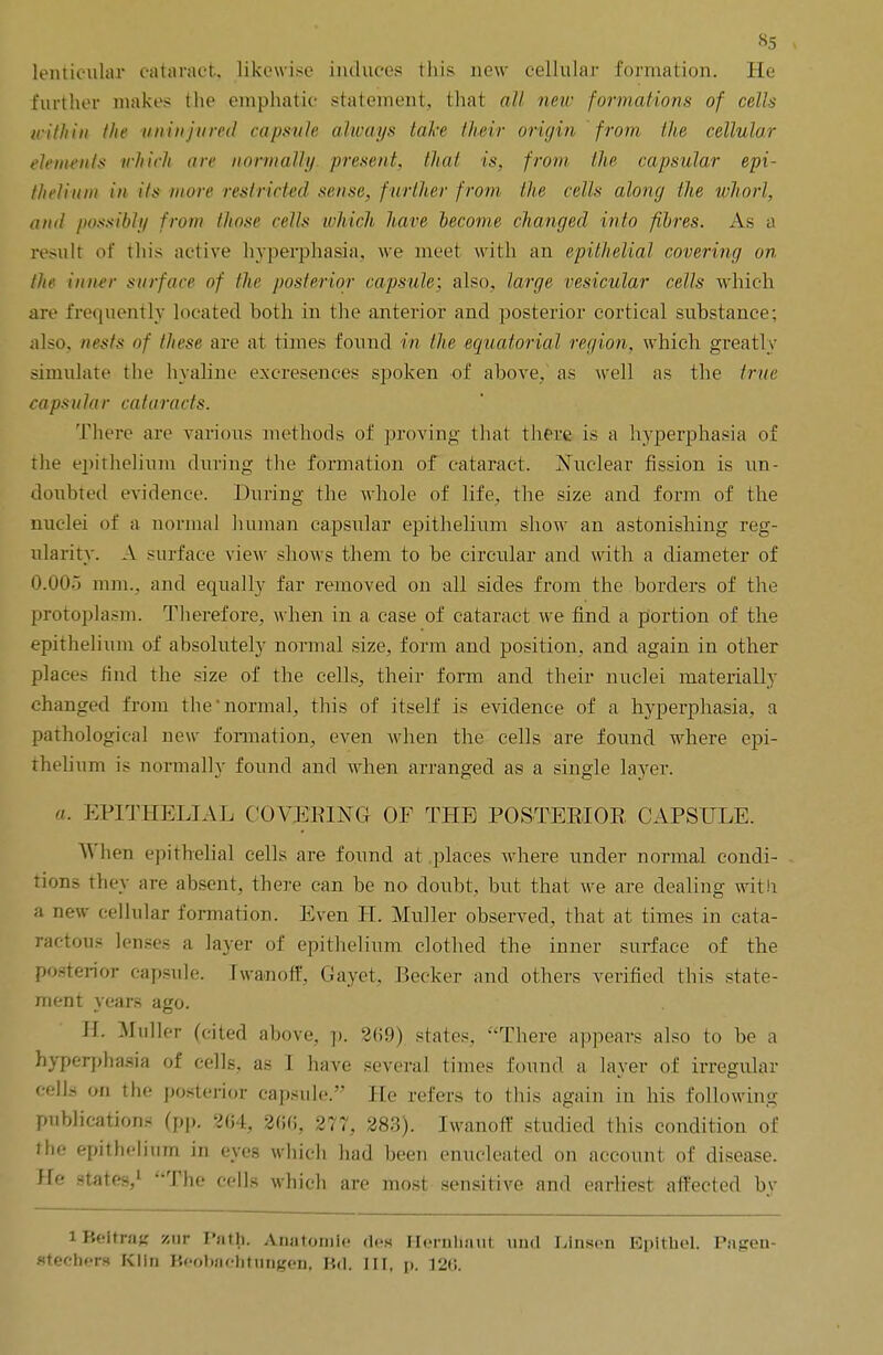 *5 lenticular cataract, likewise induces this new cellular formation. He further makes the emphatic statement, that all new formations of cells within the iininjured capsule always lake their origin from the cellular elements which are normally, present, that is, from the capsular epi- thelium in its more restricted sense, f urther from the cells along the whorl, and possibly from those cells which have become changed into fibres. As a result of this active hyperphasia, we meet with an epithelial covering on the inner surface of the posterior capsule; also, large vesicular cells which are frequently located both in the anterior and posterior cortical substance; also, nests of these are at times found in the equatorial region, which greatly simulate the hyaline excresences spoken of above, as well as the true capsular cataracts. There are various methods of proving that there is a hyperplasia of the epithelium during the formation of cataract. Nuclear fission is un- doubted evidence. During the whole of life, the size and form of the nuclei of a normal human capsular epithelium show an astonishing reg- ularity. A surface view shows them to be circular and with a diameter of 0.005 mm., and equally far removed on all sides from the borders of the protoplasm. Therefore, when in a case of cataract we find a portion of the epithelium of absolutely normal size, form and position, and again in other place- find the size of the cells, their form and their nuclei materially changed from the'normal, this of itself is evidence of a hyperphasia, a pathological new formation, even when the cells are found where epi- thelium is normally found and when arranged as a single layer. a. EPITHELIAL COVERING OF THE POSTERIOR CAPSULE. A\ hen epithelial cells are found at places where under normal condi- tions they are absent, there can be no doubt, but that we are dealing with a new cellular formation. Even H. Midler observed, that at times in cata- raetous lenses a layer of epithelium clothed the inner surface of the posterior capsule. Twanoff, Gayet, Becker and others verified this state- ment years ago. H. Midler (cited above, p. 2(59) states, There appears also to be a hyperphasia of cells, as I have several times found a layer of irregular cells on the posterior capsule. He refers to this again in his following publications (pp. 2(54, 266, 277, 283). Iwanoff studied this condition of the epithelium in eyes which had been enucleated on account of disease. He states,1 The cells which are most sensitive and earliest affected by iBeftrag zur Pnth. Anatomic des Hernliaut und Linsen Epithet. Pagen- stecbeni Klin Beobacfcttragen, K<1. [II, p. 120.