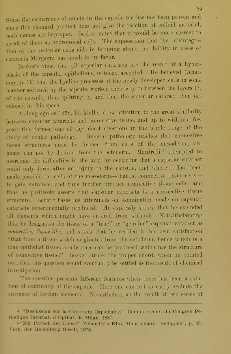 Since the occurrence of mucin in the capsule sac has nuc been proven and since this changed product does not give the reaction of colloid material, both names are improper. Becker states that it would he more correct to speak of them as hydropsical cells. The supposition that the disintegra- tion of the vesicular cells aids in bringing about the fluidity in cases of cataraeta Morgagni has much in its favor. Becker's view, that all capsular cataracts are the result of a hyper- plasia of the capsular epithelium, is today accepted. He believed (Anat- omy, p. 76) that the hyaline processes of the newly developed cells in some manner softened up the capsule, worked their way in between the layers (?) of the capsule, thus splitting it, and thai the capsular cataract then de- veloped in this space. As long ago as 1858. H. Muller drew attention to the great similarity between capsular cataracts and connective tissue, and up to within a few years this formed one of the nicest questions in the whole range of the study of ocular pathology. General pathology teaches that connective tissue structures must be formed from cells of the mesoderm, and hence can not be derived from the ectoderm. Manfredi 4 attempted to overcome the difficulties in the way, by declaring that a capsular cataract could only form after an injury to the capsule, and where it had been made possible for cells of the mesoderm—that is, connective tissue cells— to gain entrance, and thus further produce connective tissue cells; and thus he positively asserts that capsular cataracts is a connective tissue structure. Leber 5 bases his utterances on examination made on capsular cataracts experimentally produced. He expressly states, that he excluded all elements which might have entered from without. Notwithstanding this, he designates the tissue of a true or genuine capsular cataract as connective, tissue-like, and states that he verified to his own satisfaction that from a tissue which originates from the ectoderm, hence which is a true epithelial tissue, a substance can be produced which has the structure of connective tissue. Becker struck the proper chord, when he pointed out, that this question would eventually be settled as the result of chemical investigation. The question presents different features when there has been a solu- tion of continuity of the capsule. Here one can not so easily exclude the entrance of foreign elements. Nevertheless, as the result of two series of 4 DlHcussion Hiir la Oataracte Oapsulaire. Coitopte rendu du Congres Pe- riodique Internat. d Opthal. de Milan, 1881. 5Znr Pathol, der Linse. Zehender'a Kiln. Monatsblatt Bellagheft, p. 33. Verh. der Heidelberg fiesell, 1878.