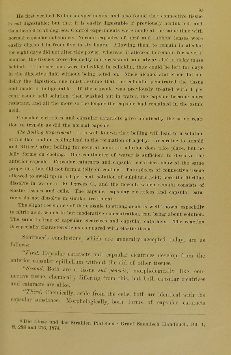 Be firsl verified Kuhne's experiments, and also found thai con itive tissue is not digestable; but thai it is easily digestable it' previously acidulated, and then heated to 70 degrees. Control experiments were made at the same time with normal capsular substance. Normal capsules of pigs' and rabbits' lenses were easily digested in from five to six hours. Allowing them to remain in alcohol for eight days did no1 alter this power, whereas, if allowed to remain for several iiioinlis. the tissues were decidedly more resistent, and always left a flaky mass In hind. If rhe sections were imbedded in celloidin, they could be left for days in the digestive fluid without being acted on. Since alcohol and ether did not delay the digestion, one must assume that the celloidin penetrated the tissue and made it indigesta ble. If the capsule was previously treated with 1 per cent, osmic acid solution, then Avashed out in water, the capsule became more resistant, and all the more so the longer the capsule had remained in the osmic acid. Capsular cicatrices and capsular cataracts gave identically the same reac- tion to trypsin as did the normal capsule. The Boiling Experiment—It is well known that boiling- will lead to a solution of fibrillae, aud on cooling lead to the formation of a jelly. According to Arnold and Ritter.s after boiling for several hours, a solution does take place, but no jelly forms on cooling. One centimeter of water is sufficient to dissolve the anterior capsule. Capsular cataracts and capsular cicatrices showed the same properties, but did not form a jelly on cooling. Thin pieces of connective tissue allowed to swell up in a 1 per cent, solution of sulphuric acid; here the fibrillae dissolve in water at 40 degrees C. and the flocculi which remain consists of clastic tissues and cells. The capsule, capsular cicatrices and capsular cata- racts do not dissolve in similar treatment. The slight resistance of the capsule to strong acids is well known, especially to nitric acid, which in but moderative concentration, can bring about solution. The same is true of capsular cicatrices and capsular cataracts. The reaction is especially characteristic as compared with elastic tissue. Sdiinners conclusions, which are generally accepted today, are as follows: First. Capsular cataracts and capsular cicatrices develop from the anterior capsular epithelium without the aid of other tissues. Second. Both are a tissue sui generis, morphologically like con- nective tissue, chemically differing from this, but both capsular cicatrices and cataracts are alike. Third. Chemically, aside from the cells, both are identical with the capsular substance. Morphologically, both forms of capsular cataracts « J5™'* !'ln*e m,cl d,,s StrHhl('» Platchen.- Graef Saemlsch Handbuch, Bd. 1, S. 288 and 210, 1874.