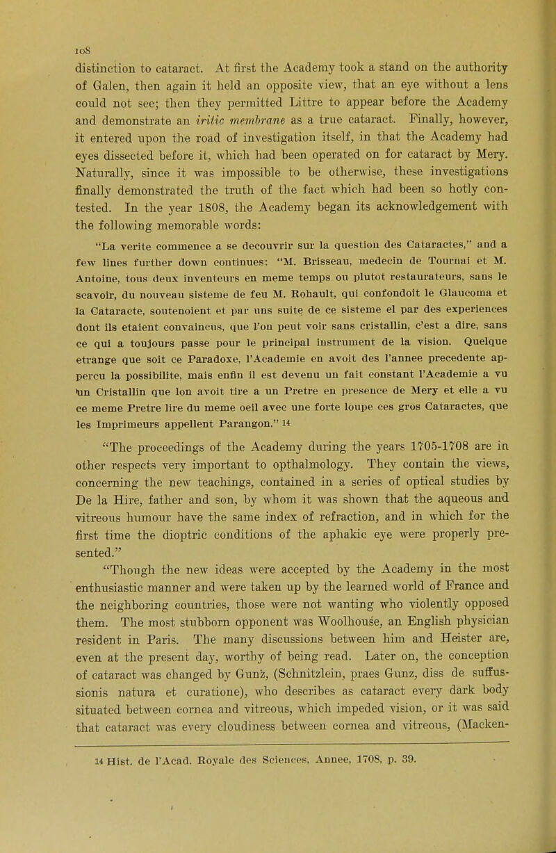 ioS distinction to cataract. At first the Academy took a stand on the authority of Galen, then again it held an opposite view, that an eye without a lens could not see; then they permitted Littre to appear hefore the Academy and demonstrate an iritic membrane as a true cataract. Finally, however, it entered upon the road of investigation itself, in that the Academy had eyes dissected before it, which had been operated on for cataract by Mery. Naturally, since it was impossible to be otherwise, these investigations finally demonstrated the truth of the fact which had been so hotly con- tested. In the year 1808, the Academy began its acknowledgement with the following memorable words: La verite commence a se decouvrir sur la question des Cataractes, and a few lines further down continues: M. Brisseau, medecin de Tournai et M. Antoine, tous deux inventeurs en meme temps ou plutot restaurateurs, sans le scavoir, du nouveau sisteme de feu M. Rohault, qui confondoit le Glaucoma et la Cataracte, soutenoient et par uns suite de ce sisteme el par des experiences dont ils etaient convaincus, que Ton peut voir sans cristallin, c'est a dire, sans ee qui a toujours passe pour le principal instrument de la vision. Quelque etrange que soit ce Paradoxe, PAcademie en avoit des l'annee precedente ap- percu la possibilite, mais enfln il est devenu un fait constant l'Academie a vu >un Cristallin que Ion avoit tire a un Pretre en presence de Mery et elle a vu ce meme Pretre lire du meme oeil avec une forte loupe ces gros Cataractes, que les Imprimeurs appellent Parangon. w The proceedings of the Academy during the years 1705-1708 are in other respects very important to opthalmology. They contain the views, concerning the new teachings, contained in a series of optical studies by De la Hire, father and son, by whom it was shown that the aqueous and vitreous humour have the same index of refraction, and in which for the first time the dioptric conditions of the aphakic eye were properly pre- sented. Though the new ideas were accepted by the Academy in the most enthusiastic manner and were taken up by the learned world of France and the neighboring countries, those were not wanting who violently opposed them. The most stubborn opponent was Woolhouse, an English physician resident in Paris. The many discussions between him and Heister are, even at the present day, worthy of being read. Later on, the conception of cataract was changed by Gunz, (Schnitzlein, praes Gunz, diss de suffus- sionis natura et curatione), who describes as cataract every dark body situated between cornea and vitreous, which impeded vision, or it was said that cataract was every cloudiness between cornea and vitreous, (Macken-