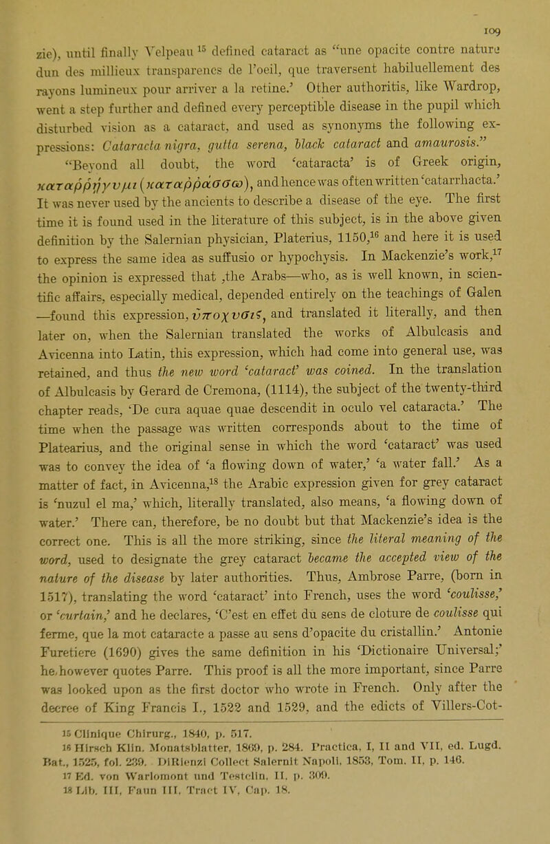 iog zie), until finally Velpeau 15 defined cataract as une opacite contre nature dun des millieux transparencs de l'oeil, que traversent habiluellement des rayons lumineux pour arriver a la refine.' Other authoritis, like Wardrop, went a step further and defined every perceptible disease in the pupil which disturbed vision as a cataract, and used as synonyms the following ex- pressions: Cataracla nigra, gutta serena, Hack cataract and amaurosis. Beyond all doubt, the word 'cataracta' is of Greek origin, xaTappr}yvjui(naTappaG(>G)), andhencewas often written'catarrhacta.' It was never used by the ancients to describe a disease of the eye. The first time it is found used in the literature of this subject, is in the above given definition by the Salernian physician, Platerius, 1150,16 and here it is used to express the same idea as suffusio or hypochysis. In Mackenzie's work,17 the opinion is expressed that ,the Arabs—who, as is well known, in scien- tific affairs, especially medical, depended entirely on the teachings of Galen —found this expression, v7roxvGi?, and translated it literally, and then later on, when the Salernian translated the works of Albulcasis and Avicenna into Latin, this expression, which had come into general use, was retained, and thus the new word 'cataract' was coined. In the translation of Albulcasis by Gerard de Cremona,, (1114), the subject of the twenty-third chapter reads, 'De cura aquae quae descendit in oculo vel cataracta.' The time when the passage was written corresponds about to the time of Platearius, and the original sense in which the word 'cataract' was used was to convey the idea of £a flowing down of water,' 'a water fall.' As a matter of fact, in Avicenna,18 the Arabic expression given for grey cataract is 'nuzul el ma,' which, literally translated, also means, 'a flowing down of water.' There can, therefore, be no doubt but that Mackenzie's idea is the correct one. This is all the more striking, since the literal meaning of the word, used to designate the grey cataract became the accepted view of the nature of the disease by later authorities. Thus, Ambrose Parre, (born in 1517), translating the word 'cataract' into French, uses the word 'coulisse,' or 'curtain,' and he declares, 'C'est en effet du sens de cloture de coulisse qui ferme, que la mot cataraete a passe au sens d'opacite du cristallin.' Antonie Furetiere (1690) gives the same definition in his 'Dictionaire Universal;' he, however quotes Parre. This proof is all the more important, since Parre wa3 looked upon as the first doctor who wrote in French. Only after the decree of King Francis I., 1522 and 1529, and the edicts of Villers-Cot- l5Clinique Ghirurg., 1840, p. 517. ib HlrHch Klin. Monatsblatter, 18G0, p. 284. rractica, I, II and VII. ed. Lugd. Bat., 1525, fol. 239. DIRIenjzl Collect Salernit Nnpoli. 1853, Tom. II, p. 146. Ed. von Warlomont und Testclln, II. p. 809.