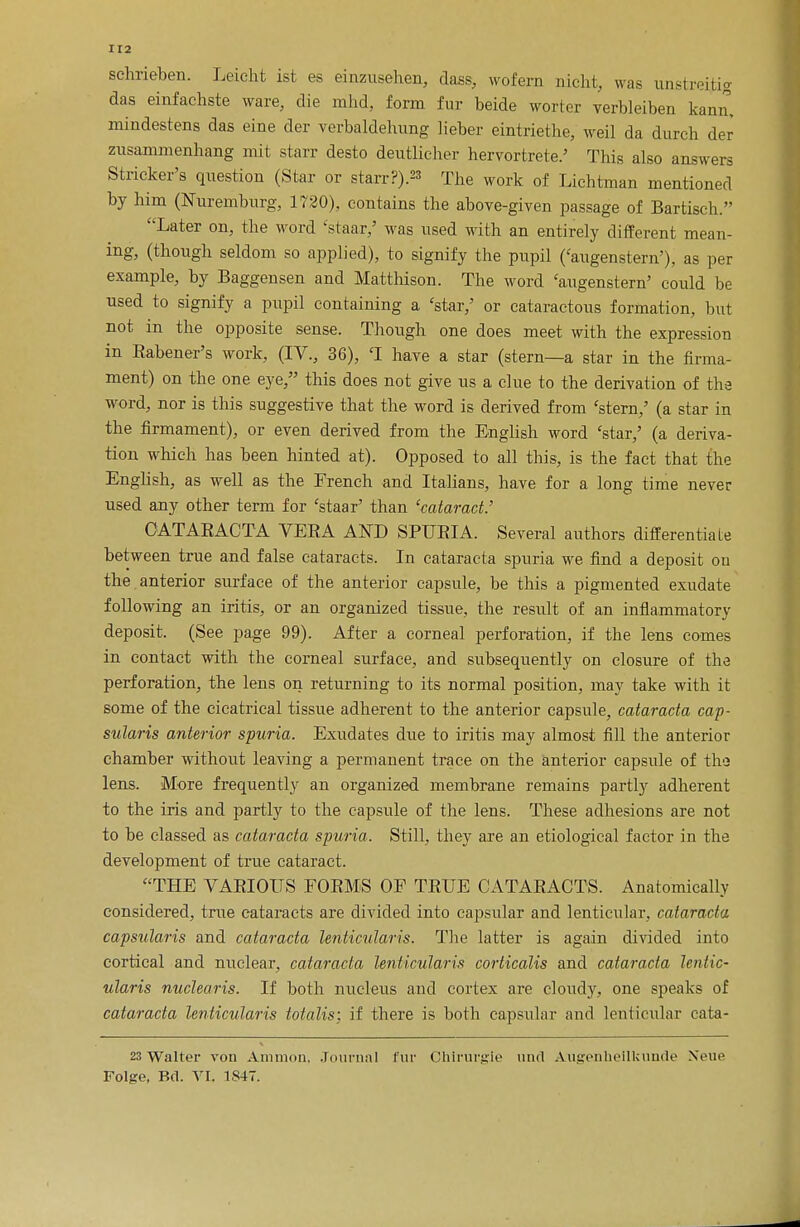 schrieben. Leicht ist es einzusehen, dass, wofern nicht, was unstreitfg das einfachste ware, die rrihd, form fur beide worter verbleiben kann, mindestens das eine der verbaldehung lieber eintriethe, weil da durch der zusammenhang mit starr desto deutlicher hervortrete.' This also answers Strieker's question (Star or starr?).** The work of Lichtman mentioned by him (Nuremburg, 1720), contains the above-given passage of Bartisch. Later on, the word 'staar/ was used with an entirely different mean- ing, (though seldom so applied), to signify the pupil ('augenstern'), as per example, by Baggensen and Matthison. The word 'augenstern' could be used to signify a pupil containing a 'star,' or cataractous formation, but not in the opposite sense. Though one does meet with the expression in Babener's work, (IV., 36), 'I have a star (stern—a star in the firma- ment) on the one eye, this does not give us a clue to the derivation of the word, nor is this suggestive that the word is derived from 'stern,' (a star in the firmament), or even derived from the English word 'star,' (a deriva- tion which has been hinted at). Opposed to all this, is the fact that the English, as well as the French and Italians, have for a long time never used any other term for 'staar' than 'cataract.' OATAEACTA VESA AND SPUEIA. Several authors differentiate between true and false cataracts. In cataracta spuria we find a deposit ou the anterior surface of the anterior capsule, be this a pigmented exudate following an iritis, or an organized tissue, the result of an inflammatory deposit. (See page 99). After a corneal perforation, if the lens comes in contact with the corneal surface, and subsequently on closure of the perforation, the lens on returning to its normal position, may take with it some of the cicatrical tissue adherent to the anterior capsule, cataracta cap- sularis anterior spuria. Exudates due to iritis may almost fill the anterior chamber without leaving a permanent trace on the anterior capsule of th.3 lens. More frequently an organized membrane remains partly adherent to the iris and partly to the capsule of the lens. These adhesions are not to be classed as cataracta spuria. Still, they are an etiological factor in the development of true cataract. THE VAEIOUS FOBMS OF TBUE CATAEACTS. Anatomically considered, true cataracts are divided into capsular and lenticular, cataracta capsularis and cataracta lenticularis. The latter is again divided into cortical and nuclear, cataracta lenticularis corticalis and cataracta lentic- ularis nuclearis. If both nucleus and cortex are cloudy, one speaks of cataracta lenticularis totalis: if there is both capsular and lenticular cata- 23 Walter von Amnion, Journal fur Chirurgie unci Angenhellkunde None Folfre, Bel. VI. 1847.