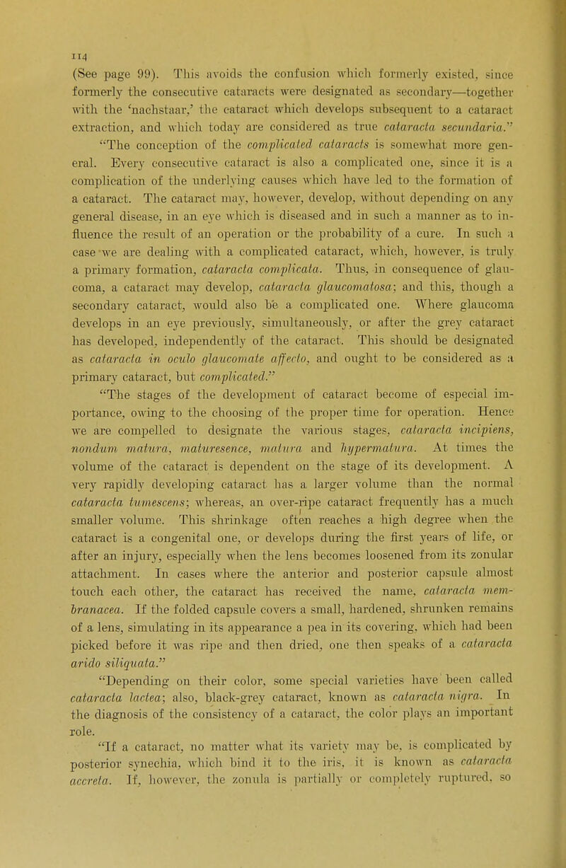 (See page 99). This avoids the confusion which formerly existed, since formerly the consecutive cataracts were designated as secondary—together with the 'nachstaar.' the cataract which develops subsequent to a cataract extraction, and which today are considered as true cataracta secundaria. The conception of the complicated cataracts is somewhat more gen- eral. Every consecutive cataract is also a complicated one. since it is a complication of the underlying causes which have led to the formation of a cataract. The cataract may, however, develop, without depending on any general disease, in an eve which is diseased and in such a manner as to in- ftuence the result of an operation or the probability of a cure. In such a case-we are dealing with a complicated cataract, which, however, is truly a primary formation, cataracta complicata. Thus, in consequence of glau- coma, a cataract may develop, cataracta glaucomatosa; and this, though a secondary cataract, would also be a complicated one. Where glaucoma develops in an eye previously, simultaneously, or after the grey cataract has developed, independently of the cataract. Tins should be designated as cataracta in oculo glaucomate affecto, and ought to be considered as :i primary cataract, but complicated. The stages of the development of cataract become of especial im- portance, owing to the choosing of the proper time for operation. Hence we are compelled to designate the various stages, cataracta incipiens, nondum matura. maturesence, matura and hypermatura. At times the volume of the cataract is dependent on the stage of its development. A very rapidly developing cataract has a larger volume than the normal cataracta tumescens; whereas, an over-ripe cataract frequently has a much smaller volume. This shrinkage often reaches a high degree when the cataract is a congenital one, or develops during the first years of life, or after an injury, especially when the lens becomes loosened from its zonular attachment. In cases where the anterior and posterior capsule almost touch each other, the cataract has received the name, cataracta mem- Iranacea. If the folded capsule covers a small, hardened, shrunken remains of a lens, simulating in its appearance a pea in its covering, which had been picked before it was ripe and then dried, one then speaks of a cataracta arido siliquata. Depending on their color, some special varieties have been called cataracta lactea; also, black-grey cataract, known as cataracta nigra. In the diagnosis of the consistency of a cataract, the color plays an important role. If a cataract, no matter what its variety may he. is complicated by posterior synechia, which bind it to the iris, it is known as cataracta accreta. If, however, the zonula is partially or completely ruptured, so