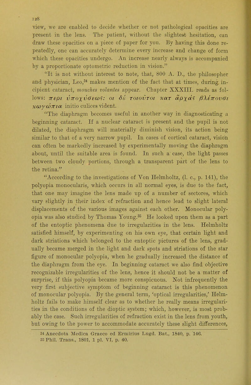 view, we are enabled to decide whether or not pathological opacities are present in the lens. The patient, without the slightest hesitation, can draw these opacities on a piece of paper for yon. By having this done re- peatedly, one can accurately determine every increase and change of form which these opacities undergo. An increase nearly always is accompanied by a proportionate optometric reduction in vision. It is not without interest to note, that, 800 A. D., the philosopher and physician, Leo,34 makes mention of the fact that at times, during in- cipient cataract, mouches volantes appear. Chapter XXXIII. reads as fol- lows: 7tepi vTTOxvffeGo?: 01 db toiovtoi holt apx<x? fi\tTcov6i 7iooyoo7ria initio eulices vident. The diaphragm becomes useful in another way in diagnosticating a beginning cataract. If a nuclear cataract is present and the pupil is not dilated, the diaphragm will materially diminish vision, its action being similar to that of a very narrow pupil. In eases of cortical cataract, vision can often be markedly increased by experimentally moving the diaphragm about, until the suitable area is found. In such a' case, the light passes between two cloudy portions, through a transparent part of the lens to the retina. According to the investigations of Von Helmholtz, (1. c, p. 141), the polyopia monocularis, which occurs in all normal eyes, is due to the fact, that one may imagine the lens made up of a number of sectores, which vary slightly in their index of refraction and hence lead to slight lateral displacements of the various images against each other. Monocular poly- opia was also studied by Thomas Young.35 He looked upon them as a part of the entoptic phenomena due to irregularities in the lens. Helmholtz satisfied himself, by experimenting on his own eye, that certain light and dark striations which belonged to the entoptic pictures of the lens, grad- ually became merged in the light and dark spots and striations of the star figure of monocular polyopia, when he gradually increased the distance of the diaphragm from the eye. In beginning cataract we also find objective recognizable irregularities of the lens, hence it should not be a matter of surprise, if this polyopia became more conspicuous. Not infrequently the very first subjective symptom of beginning cataract is this phenomenon of monocular polyopia. By the general term, 'optical irregularities,' Helm- holtz fails to make himself clear as to whether he really means irregulari- ties in the conditions of the dioptic system; which, however, is most prob- ably the case. Such irregularities of refraction exist in the lens from youth, but owing to the power to accommodate accurately these slight differences, 34Anecdota Medica Graeco ed Ermirius Lugd. Bat., 1S40, p. 146. 35 Phil. Trans., 1801, 1 pi. VI, p. 40.