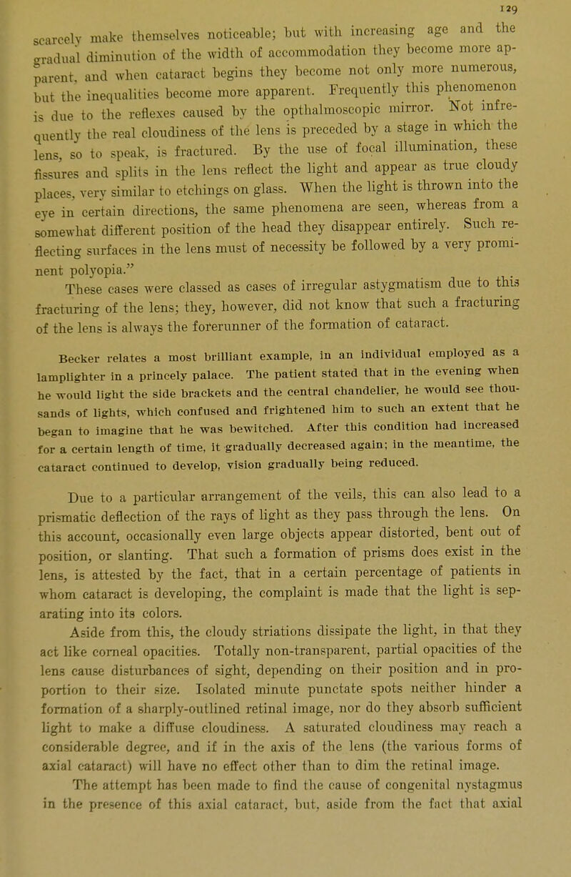 scarcely make themselves noticeable; but with increasing age and the gradual diminution of the width of accommodation they become more ap- parent and when cataract begins they become not only more numerous, but the inequalities become more apparent. Frequently this phenomenon is due to the reflexes caused by the opthalmoscopic mirror. Not infre- quently the real cloudiness of the lens is preceded by a stage in which the lens, so to speak, is fractured. By the use of focal illumination, these fissures and splits in the lens reflect the light and appear as true cloudy place., verv similar to etchings on glass. When the light is thrown into the eye in certain directions, the same phenomena are seen, whereas from a somewhat different position of the head they disappear entirely. Such re- flecting surfaces in the lens must of necessity be followed by a very promi- nent polyopia. These cases were classed as cases of irregular astygmatism due to this fracturing of the lens; they, however, did not know that such a fracturing of the lens is always the forerunner of the formation of cataract. Becker relates a most brilliant example, in an individual employed as a lamplighter in a princely palace. The patient stated that in the evening when he would light the side brackets and the central chandelier, he would see thou- sands of lights, which confused and frightened him to such an extent that he began to imagine that he was bewitched. After this condition had increased for a certain length of time, it gradually decreased again; in the meantime, the cataract continued to develop, vision gradually being reduced. Due to a particular arrangement of the veils, this can also lead to a prismatic deflection of the rays of light as they pass through the lens. On this account, occasionally even large objects appear distorted, bent out of position, or slanting. That such a formation of prisms does exist in the lens, is attested by the fact, that in a certain percentage of patients in whom cataract is developing, the complaint is made that the light is sep- arating into its colors. Aside from this, the cloudy striations dissipate the light, in that they act like corneal opacities. Totally non-transparent, partial opacities of the lens cause disturbances of sight, depending on their position and in pro- portion to their size. Isolated minute punctate spots neither hinder a formation of a sharply-outlined retinal image, nor do they absorb sufficient light to make a diffuse cloudiness. A saturated cloudiness may reach a considerable degree, and if in the axis of the lens (the various forms of axial cataract) will have no effect other than to dim the retinal image. The attempt has been made to find the cause of congenital nystagmus in the presence of this axial cataract, but, aside from the fact that axial