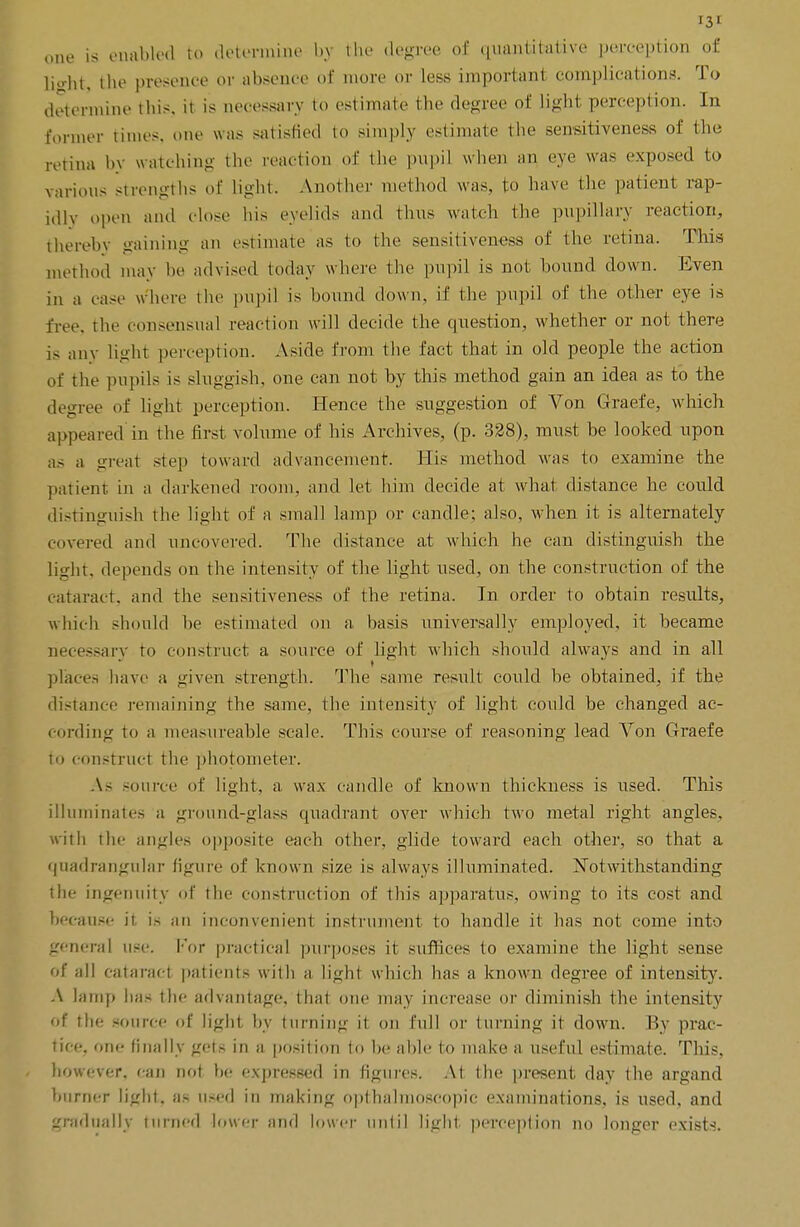 one is enabled to determine by the degree of quantitative perception of light, the presence or absence of more or less important complications. To determine this, it is necessary to estimate the degree of light perception. In former times, one was satisfied to simply estimate the sensitiveness of the retina by watching the reaction of the pupil when an eve was exposed to various strengths of light. Another method was, to have the patient rap- idly open and close his eyelids and thus watch the pupillary reaction, thereby gaining an estimate as to the sensitiveness of the retina. This method may be advised today where the pupil is not bound down. Even in a case where the pupil is bound down, if the pupil of the other eye is free, the consensual reaction will decide the question, whether or not there is any light perception. Aside from the fact that in old people the action of the pupils is sluggish, one can not by this method gain an idea as to the decree of light perception. Hence the suggestion of Von Graefe, which appeared in the first volume of his Archives, (p. 328), must be looked upon as a great step toward advancement. His method was to examine the patient in a darkened room, and let him decide at what distance he could distinguish the light of a small lamp or candle; also, when it is alternately covered and uncovered. The distance at which he can distinguish the light, depends on the intensity of the light used, on the construction of the cataract, and the sensitiveness of the retina. In order to obtain results, which should he estimated on a basis universally employed, it became necessary to construct a source of light which should always and in all places have a given strength. The same result could he obtained, if the distance remaining the same, the intensity of light could be changed ac- cording to a measureable scale. This course of reasoning lead Von Graefe to construct the photometer. As source of light, a wax candle of known thickness is used. This illuminates a ground-glass quadrant over which two metal right angles, with the angles opposite each other, glide toward each other, so that a quadrangular figure of known size is always illuminated. Notwithstanding the ingenuity of the construction of this apparatus, owing to its cost and because it, is an inconvenient instrument to handle it has not come into genera] use. For practical purposes it suffices to examine the light sense of nil cataract patients with a light which has a known degree of intensity. A lamp has the advantage, that one may increase or diminish the intensity of tin; source of light by turning it on full or turning it down. By prac- tice, one finally gets in a position to be able to make a useful estimate. This, however, can not be expressed in figures. At the present day the argand burner light, as used in making opthahnoscopic examinations, is used, and gradually turned lower and lower unlil light perception no longer exists.