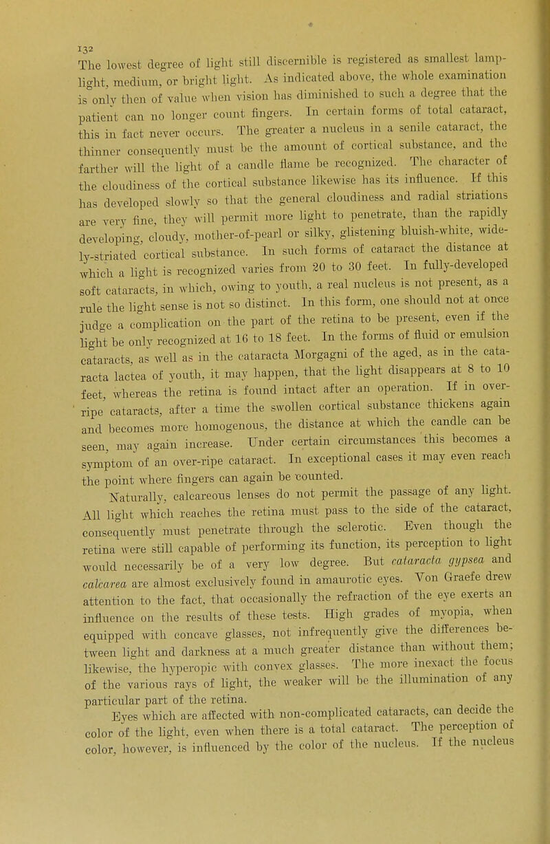 The lowest degree of light still discernible is registered as smallest lamp- light, medium, or bright light. As indicated above, the whole examination is only then of value when vision lias diminished to such a degree that the patient can no longer count fingers. In certain Conns of total cataract, this in fact never occurs. The greater a nucleus in a senile cataract, the thinner consequently must be. the amount of cortical substance, and the farther will the light of a candle name be recognized. The character of the cloudiness of the cortical substance likewise has its influence. If this has developed slowly so that the general cloudiness and radial striatums are very fine they will permit more light to penetrate, than the rapidly developing, cloudy, mother-of-pearl or silky, glistening bluish-white, wide- ly-striated cortical substance. In such forms of cataract the distance at which a light is recognized varies from 20 to 30 feet. In fully-developed soft cataracts, in which, owing to youth, a real nucleus is not present, as a rule the li-ht sense is not so distinct. In this form, one should not at once ■judge a complication on the part of the retina to be present, even if the light be only recognized at 16 to 18 feet. In the forms of fluid or emulsion cataracts, as well as in the cataracta Morgagni of the aged, as m the cata- racta lactea of youth, it may happen, that the light disappears at 8 to 10 feet whereas the retina is found intact after an operation. If in over- ' ripe cataracts, after a time the swollen cortical substance thickens again and becomes more homogenous, the distance at which the candle can be seen may again increase. Under certain circumstances this becomes a symptom of an over-ripe cataract. In exceptional cases it may even reach the point where fingers can again be counted. Naturallv, calcareous lenses do not permit the passage of any light. All light which reaches the retina must pass to the side of the cataract, consequently must penetrate through the sclerotic. Even though the retina were still capable of performing its function, its perception to light would necessarily be of a very low degree. But cataracta gypsea and calcarea are almost exclusively found in amaurotic eyes. Von Graefe drew attention to the fact, that occasionally the refraction of the eye exerts an influence on the results of these tests. High grades of myopia, when equipped with concave glasses, not infrequently give the differences be- tween light and darkness at a much greater distance than without them: likewise, the hyperopic with convex glasses. The more inexact the focus of the various rays of light, the weaker will be the illumination of any particular part of the retina. Eyes which are affected with non-complicated cataracts, can decide the color of the light, even when there is a total cataract. The perception of color however, is influenced by the color of the nucleus. If the nucleus