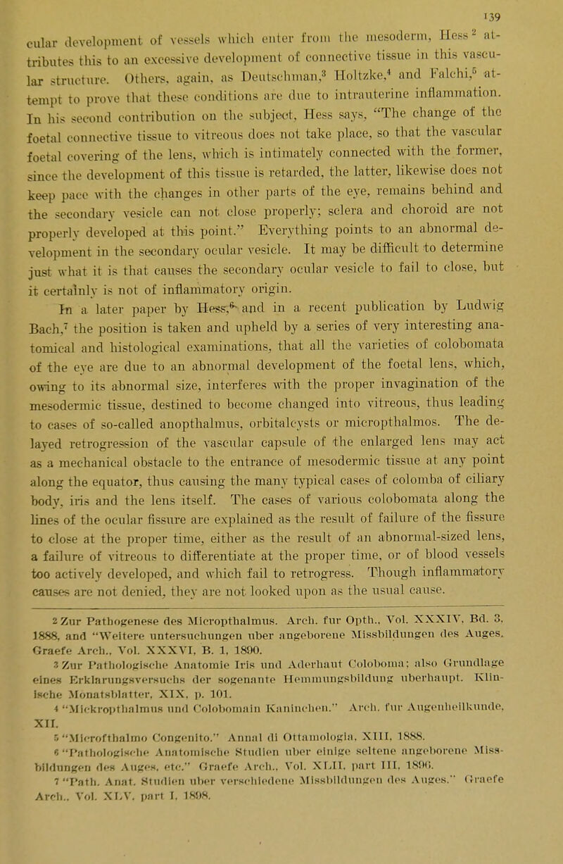 outer development of vessels whkih enter from the mesoderm, Hess2 at- tributes this to an excessive development of connective tissue in this vascu- lar structure. Others, again, as Deutschman,3 Holtzke,4 and Falchi,5 at- tempt to prove that these cod.lit ions are due to intrauterine inflammation. In his second contribution on the subject, Hess says, The change of the foetal connective tissue to vitreous does not take place, so that the vascular foetal covering of the lens, which is intimately connected with the former, since the development of this tissue is retarded, the latter, likewise does not keep pace with the changes in other parts of the eye, remains behind and the secondary vesicle can not. close properly; sclera and choroid are not properly developed at this point. Everything points to an abnormal de- velopment in the secondary ocular vesicle. It may be difficult to determine just what it is that causes the secondary ocular vesicle to fail to close, but it certainly is not of inflammatory origin. Jn a latei' paper by Hess.*- and in a recent publication by Ludwig Bad:.7 the position is taken and upheld by a series of very interesting ana- tomical and histological examinations, that all the varieties of colobomata of the eve are due to an abnormal development of the foetal lens, which, owing to its abnormal size, interferes with the proper invagination of the mesodermic tissue, destined to become changed into vitreous, thus leading to cases of so-called anopthalmus. orbitaleysts or micropthalmos. The de- layed retrogression of the vascular capsule of <the enlarged lens may act as a mechanical obstacle to the entrance of mesodermic tissue at any point along the equator, thus causing the many typical cases of colomba of ciliary body, iris and the lens itself. The cases of various colobomata along the lines of the ocular fissure are explained as the result of failure of the fissure to close at the proper time, either as the result of an abnormal-sized lens, a failure of vitreous to differentiate at the proper time, or of blood vessels too actively developed, and which fail to retrogress. Though inflammatory causes are not denied, they are not looked upon as the usual cause. 2 Zur Pathogenese des Mieropthalmus. Arch, fur Opth., Vol. XXXIV. Bel. 3. 1888, and Weitere untersuchungen uber angeborene Missbildungen des Auges. Graefe Arch.. Vol. XXXVI, B. 1, 1890. ZZxa Pathologische Anatomle iris und Aderliaut Coloboma; also Grundlage '•ines Brklarungsvcrsuclis dor sogfiiiiuto Heinmungsbildutig uberhaupt. Klin Isehe Monatsblatter. XIX. p. 101. 4 Mickroptnalmns und Colobomain Kantnchen. Arch, fur Augenheilkunde, XII. 5Mlcrofthalmo Congenito. Annul di Ottamologla, XIII. 1888. * Pathologische Anatomlse&e Studlen uber einige seiteno angeborene Miss- bildungen des Anges, etc. Graefe Arch., Vol. XLII. part III. 1896. 7 Path. Anal Studlen uber verschledene Mlssblldungon des Auges. (Jraofe Arch.. Vol. XI-V. part I.