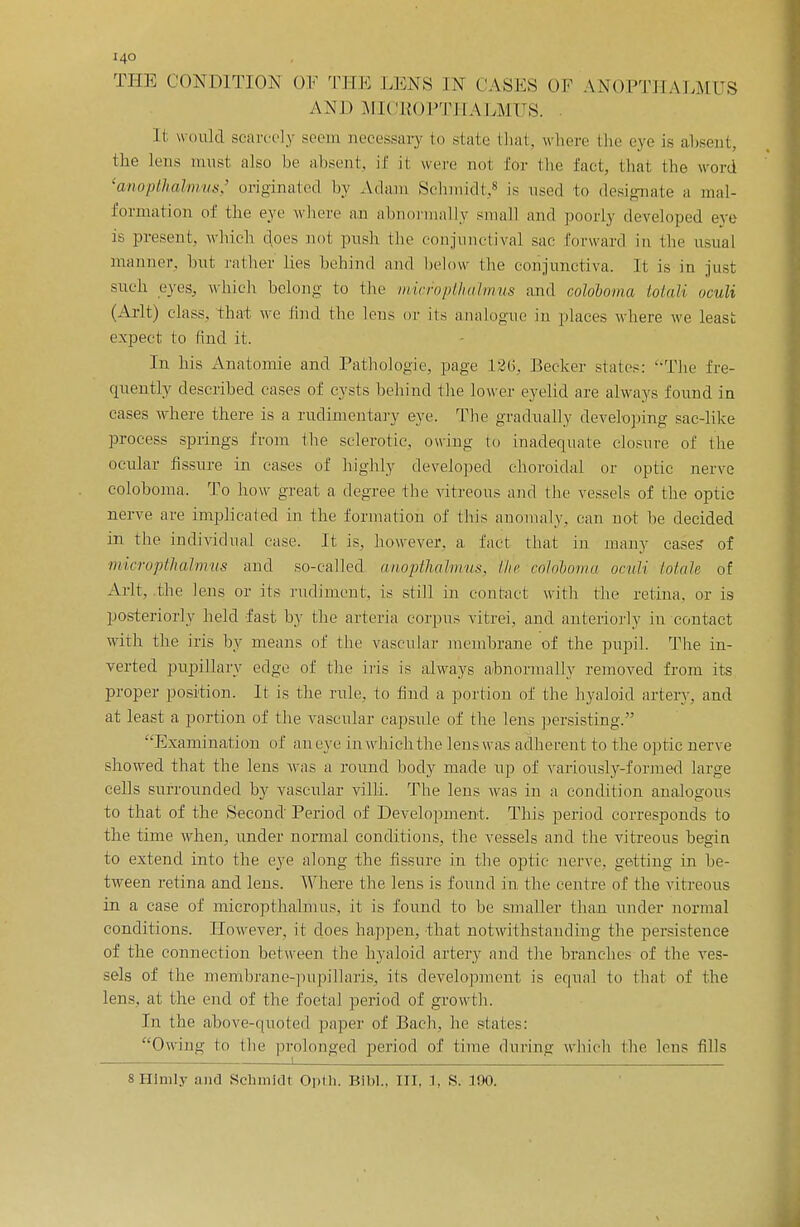 THE CONDITION OF THE LENS IN OASES OF ANOPTHALMIJS AND MIC'EOPTHALMUS. It would scarcely seem necessary 10 state that, where the eye is absent, the lens must also be absent, if it were no! Eor the fact, that the word 'cmopthalmus,' originated by Adam Schmidt,8 is used to designate a mal- formation of the eye where an abnormally small and poorly developed eve is present, whicb does not push the conjunctival sae forward in the usual manner, lint rather lies behind and below (lie conjunctiva. It is in just such eyes, whicb belong to the micropthalmus and coloboma Mali oculi (Arlt) class, that we find the lens or its analogue in places where we least expect to find it. In his Anatomie and Pathologie, page 136, Becker states: The fre- quently described cases of cysts behind the lower eyelid are always found in eases where there is a rudimentary eye. The gradually developing sac-like process springs from the sclerotic, owing to inadequate closure of the ocular fissure in cases of highly developed choroidal or optic nerve coloboma. To how great a degree the vitreous and the vessels of the optic nerve are implicated in the formation of this anomaly, can not be decided in the individual case. It is, however, a fact that in many cases of micropthalmus and so-called cmopthalmus, /In- coloboma oculi Male of Arlt, the lens or its rudiment, is still in contact with the retina, or is posteriorly held fast by the arteria corpus vitrei, and anteriorly in contact with the iris by means of the vascular membrane of the pupil. The in- verted pupillary edge of the iris is always abnormally removed from its proper position. It is the rule, to find a portion of the hyaloid artery, and at least a portion of the vascular capsule of the lens persisting. Examination of aneye Lnwhichthe lens was adherent to the optic nerve showed that the lens Mas a round body made up of variously-formed large cells surrounded by vascular villi. The lens was in a condition analogous to that of the Second Period of Development. This period corresponds to the time when, under normal conditions, the vessels and the vitreous begin to extend into the eye along the fissure in the optic nerve, getting in be- tween retina and lens. Where the lens is found in the centre of the vitreous in a case of micropthalmus, it is found to be smaller than under normal conditions. However, it does happen, that notwithstanding the persistence of the connection between the hyaloid artery and the branches of the ves- sels of the membrane-pupillaris, its development is equal to that of the lens, at the end of the foetal period of growth. In the above-quoted paper of Bach, he slates: Owing to the prolonged period of lime during which the lens fills 8HImly and Schmidt Opth. Blbl., Ill, X, S. 100.