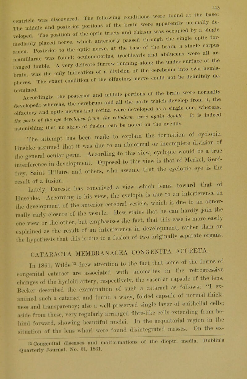 . was dlacovered. The following conditions were found at the base: ^ * - - - ^ position oftl ptic tracts ana chiasm was occupied by a single ,v placed oerve, which anteriorly passed throngh the single optic for- Posterior to the optic nerve, .1 the base of the brain, a single corpus ; n,u,u, was f0Und; ocuhnnotorins, trochleas and abdncens were al ar- Tlle V very delicate furrow running along the nnder surface of the TT 1 the otly Nation, of , division or the cerebrum into two hemis- condition *«*» .* b6 A^r'dingly, the posterior and middle portions of the brain won- normally jTpjd wVe eas, the cerebrum and all the parts which develop from * the ~ and optic nerves and retina were developed as a sing, one w = astonishing that no signs of fusion can be noted on the eyelids. The attempt has been made to explain the formation of cyclopie Hnshke assumed that it was due to at. abnormal or incomplete, dimum of the general ocular germ. According to this view, cyclopie would he a true interference in development. Opposed to this view is that of Merkel, Geof- frey. Saint Hillaire and others, who assume that the eyclopic eye is the result, of a fusion. , J ately Dareste has conceived a view which leans toward that ot Hnschke  According to his view, the cyclopie is due to an interference m the development of the anterior cerebral vesicle, which is due to an abnor- mally early closure of the vesicle. Hess stales that he can hardly mm the one view or the other, hut emphasizes the fact, that this case is more easily explained as the result of an interference in development, rather than on the hypothesis that this is due to a fusion of two originally separate organs. CATARACT A MEMBRANACEA CONGENITA ACCRETA. !„ 1863 Wilde*2 drew attention to the fact that some of the forms of congenital cataract are associated with anomalies in the retrogressive changes of the hyaloid artery, respectively, the vascular capsule of the lens. Becker described the examination of such a cataract as follows: I ex- amined such a cataract, and found a wavy, folded capsule of normal thick- ness and transparency; also a well-preserved single layer of epithelial cells; aside from these, very regularly arranged fibre-like cells extending from be- hind forward, showing beautiful nuclei. In the aequatorial region in the situation of the lens whorl were found disintegrated masses. On the ex- 12Congenita] diseases and malformations or the dloptr. media. Dublin's Quarterly Journal. No. 01, 1861.