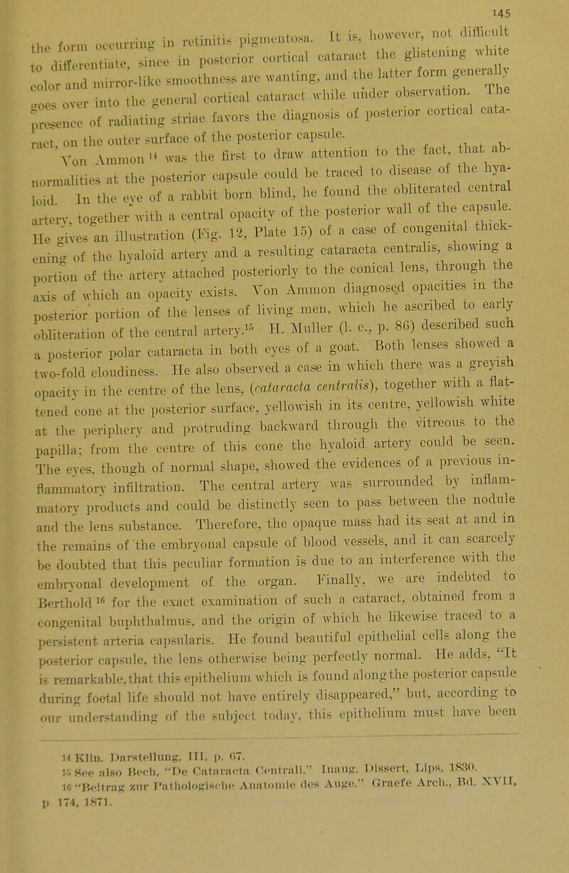the form occurring in retinitis pigmentosa. It i* however, not difficult since in posterior cortical cataract the ghstenxng win e 1 !d mirror-like smoothness are wanting, and the latter form generaUy loe over into the general cortical cataract while under observation The Sin of radiating striae favors the diagnosis of posterior cortical cata- ract on the outer surface of the posterior capsule. Von Vmimm was the first to draw attention to the fact, that ab- aormalities at the posterior capsule could be traced to disease of the bya- In the eve of a rabbit bom blind, he found the obliterated central artery, together with a central opacity of the posterior wall of the capsule. He ghres an illustration (Fig. 12, Plate 15) of a case of congenitel thick- ening of the hyaloid artery and a resulting cataract* centralis, showing a portion of the artery attached posteriorly to the conical lens, through the axis of which an opacity exists. Von Amnion diagnosed opacities m the posterior portion of the lenses of hying men. winch he ascribed to early obliteration of the central artery- H. Muller (1. c, p. 86) described such a posterior polar cataracta in both eyes of a goat. Both lenses showed a two-fold cloudiness. He also observed a case in which there was a greyish opacity in the centre of the lens, (cataracta centralis), together with a flat- tened cone at the posterior surface, yellowish in its centre, yellowish white ar The periphery and protruding backward through the vitreous to the papilla: from the centre of this cone the hyaloid artery could be seen. The eves, though of normal shape, showed the evidences of a previous in- flammatory infiltration. The central artery was surrounded by inflam- matory products and could be distinctly seen to pass between the nodule and the lens substance. Therefore, the opaque mass had its seat at and in the remains of the embryonal capsule of blood vessels, and it can scarcely be doubted that this peculiar formation is due to an interference with the embryonal development of the organ. Finally, we are indebted to Berthold 16 for the exact examination of such a cataract, obtained from a congenital buphthalmus, and the origin of which he likewise traced to a persistent arteria capsularis. He found beautiful epithelial cells along the posterior capsule, the lens otherwise being perfectly normal. He adds. It is remarkable, that this epithelium which is found along the posterior capsule during foetal life should not have entirely disappeared, but, according to our understanding of the subject today, this epithelium must: have been 14 Klin. Darstelltmg, III, i». 67- ir. Soe also Bech, De Cataracta Oentrali. Inaug. Dissert, Lips. 1880. WBdtrag vex Pathologiscbe A-natomle des A.uge. Grnefe Arch., Bfl. XVII, p 174, 1871-