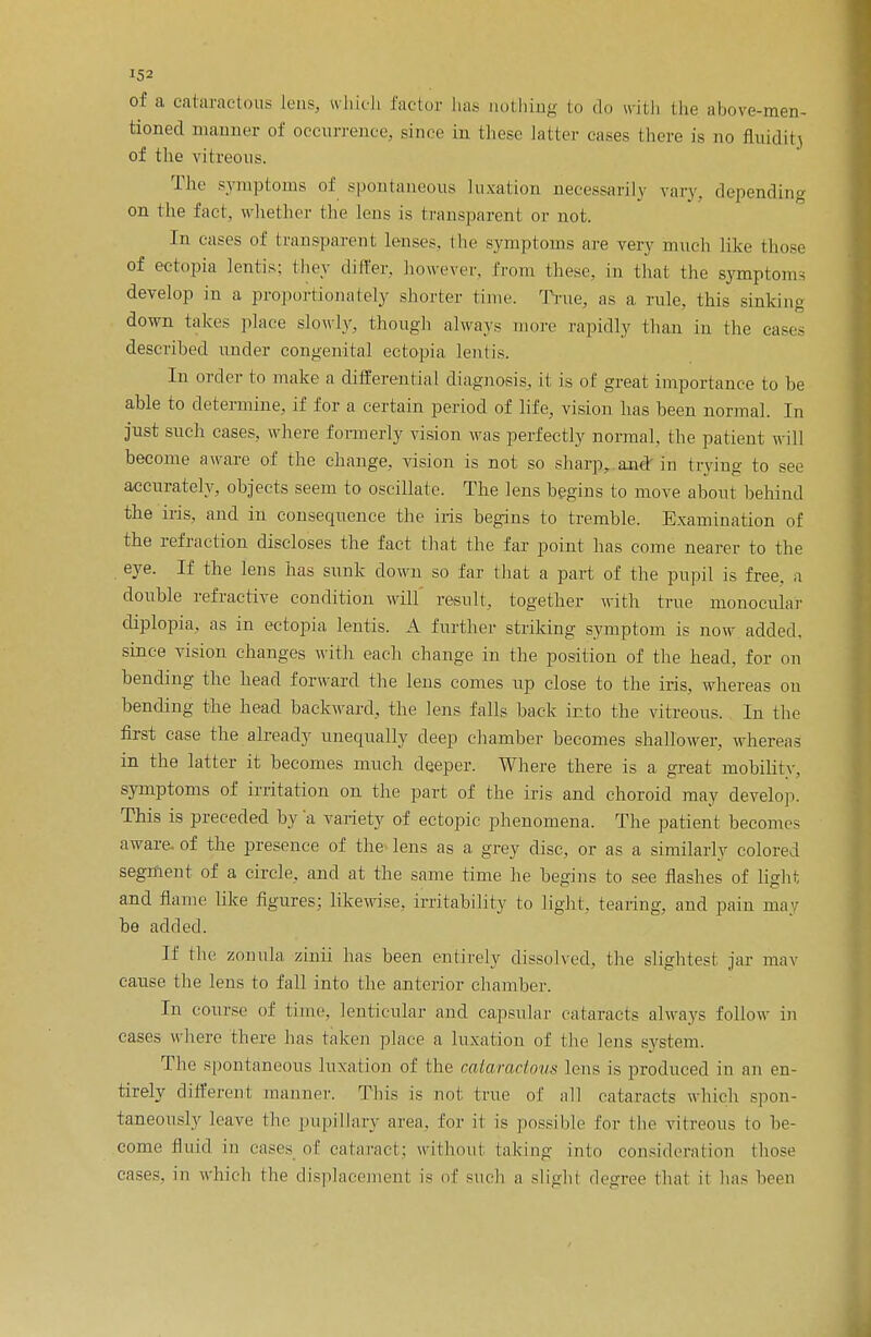 of a cataractous lens, which factor has aothing to do with the above-men- tioned manner of occurrence, since in these latter cases there is no fluidih of the vitreous. The symptoms of spontaneous luxation necessarily vary, depending on the fact, whether the lens is transparent or not. In cases of transparent lenses, the symptoms are very much like those of ectopia lentis; they differ, however, from these, in that the symptom- develop in a proportionately shorter time. True, as a rule, this sinking down takes place slowly, though always more rapidly than in the cases described under congenital ectopia lentis. In order to make a differential diagnosis, it is of great importance to be able to determine, if for a certain period of life, vision has been normal. In just such cases, where formerly vision was perfectly normal, the patient will become aware of the change, vision is not so sharp, and in trying to see accurately, objects seem to oscillate. The lens begins to move about behind the iris, and in consequence the iris begins to tremble. Examination of the refraction discloses the fact that the far point has come nearer to the eye. If the lens has sunk down so far that a part of the pupil is free, a double refractive condition will' result, together with true monocular diplopia, as in ectopia lentis. A further striking symptom is now added, since vision changes with each change in the position of the head, for on bending the head forward the lens comes up close to the iris, whereas ou bending the head backward, the lens falls back into the vitreous. In the first case the already unequally deep chamber becomes shallower, whereas in the latter it becomes much deeper. Where there is a great mobility, symptoms of irritation on the part of the iris and choroid may develop. This is preceded by 'a variety of ectopic phenomena. The patient becomes aware, of the presence of the lens as a grey disc, or as a similarly colored segment of a circle, and at the same time he begins to see flashes of light and flame like figures; likewise, irritability to light, tearing, and pain may be added. If the zonula zinii has been entirely dissolved, the slightest jar mav cause the lens to fall into the anterior chamber. In course of time, lenticular and capsular cataracts always follow in cases where there has taken place a luxation of the lens system. The spontaneous luxation of the cataractous lens is produced in an en- tirely different manner. This is not true of all cataracts which spon- taneously leave the pupillary area, for it is possible for the vitreous to be- come fluid in cases_ of cataract; without taking into consideration those cases, in which (he displacement is of such a slight degree that it has been