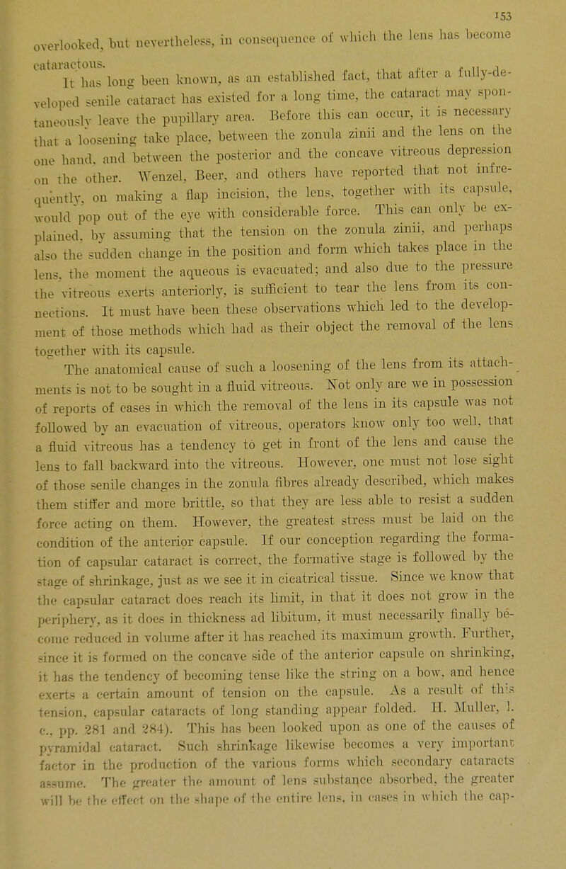 overlooked, but nevertheless, in consequence erf which the lens lias become eataractous. , , It'has Ion- been known, as an established fact, that alter a fully-de- veloped senile cataract has existed for a long time, the cataract may spon- taneouslv leave the pupillary area. Before this can occur, it is necessary that a loosening take place, between the zonula zinii and the lens on the one hand, and between the posterior and the concave vitreous depression on the other. Wenzel, Beer, and others have reported that not infre- quently, on making a flap incision, the lens, together with its capsule, would pop out of the eye with considerable force. This can only be ex- plained by assuming that the tension on the zonula zinn, and perhaps also the sudden change in the position and form which takes place m the lens, the moment the aqueous is evacuated; and also due to the pressure, the 'vitreous exerts anteriorly, is sufficient to tear the lens from its con- nections. It must have been these observations which led to the develop- ment of those methods which had as their object the removal of the lens together with its capsule. The anatomical cause of such a loosening of the lens from its attach- ments is not to be sought in a fluid vitreous. Not only are we in possession of reports of cases in which the removal of the lens in its capsule was not followed by an evacuation of vitreous, operators know only too well, that a fluid vitreous has a tendency to get in front of the lens and cause the lens to fall backward into the vitreous. However, one must not lose sight of those senile changes in the zonula fibres already described, which makes them stiffer and more brittle, so that they are less able to resist a sudden force acting on them. However, the greatest stress must be laid on the condition of the anterior capsule. If our conception regarding the forma- tion of capsular cataract is correct, the formative stage is followed by the stage of shrinkage, just as we see it in cicatrical tissue. Since we know that the capsular cataract does reach its limit, in that it does not grow in the periphery, as it does in thickness ad libitum, it nrust necessarily finally be- come reduced in volume after it has reached its maximum growth. Further, since it is formed on the concave side of the anterior capsule on shrinking, it has the tendency of becoming tense like the string on a bow, and hence exerts a certain amount of tension on the capsule. As a result of this tension, capsular cataracts of long standing appear folded. H. Muller, 1. c, pp. 281 and 284). This has been looked upon as one of the causes of pyramidal cataract. Such shrinkage likewise becomes a very important factor in the production of the various forms which secondary cataracts assume. The greater the amount of lens substance absorbed, the greater will be the effect on the shape of the entire lens, in cases in which the cap-