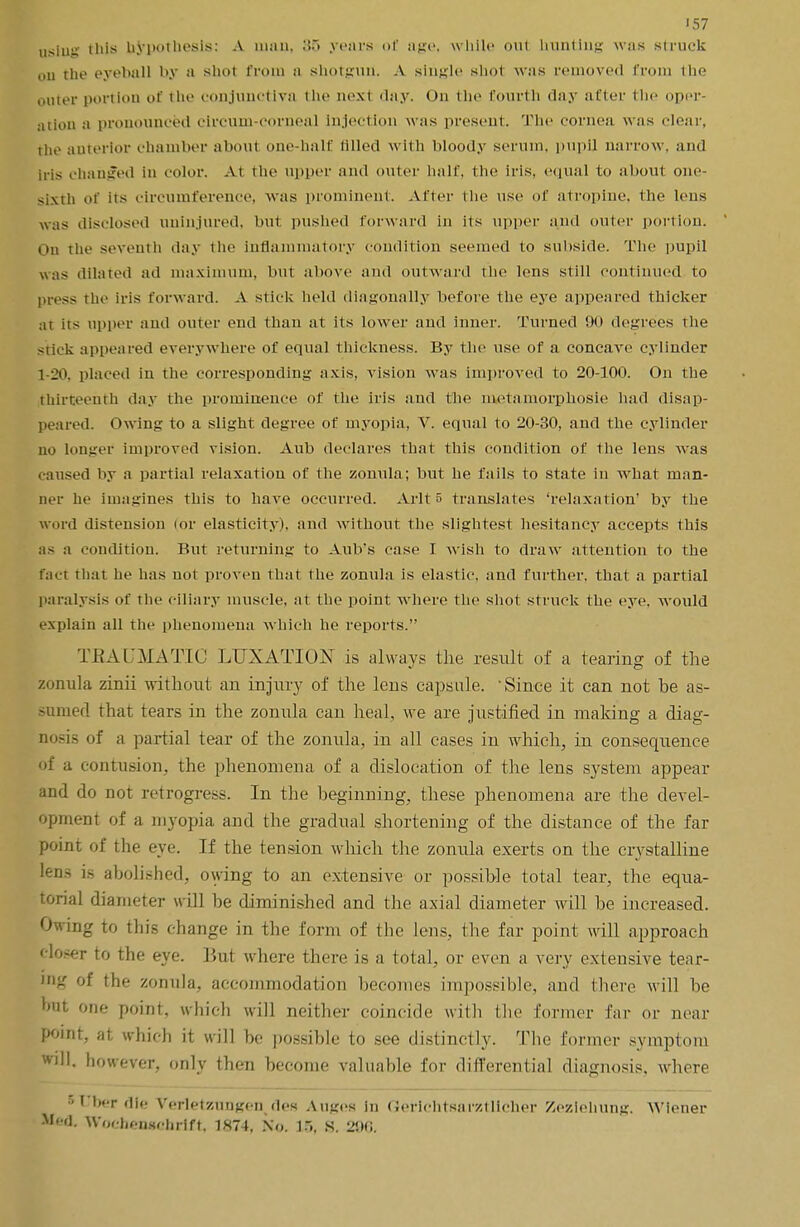 using this hypothesis: A man, .•> years of age, while out hunting was struck oil the eyeball by a shot from a shotgun. A single shot was removed from the outer portion of the conjunctiva the nest day. On the fourth day after the oper- ation a pronounced circum-corneal injection w;is present. The cornea was clear, the anterior chamber aboul one-half tilled with bloody serum, pupil narrow, and iris changed in color. At the upper and outer half, the iris, equal to about one- sixth of its circumference, was prominent. Alter the use of atropine, the lens was disclosed uninjured, but pushed forward in its upper and outer portion. oh the seventh day the inflammatory condition seemed to subside. The pupil was dilated ad maximum, but above and outward the lens still continued to press the iris forward. A stick held diagonally before the eye appeared thicker a1 iis upper and outer end than at its lower and inner. Turned 90 degrees the siick appeared everywhere of equal thickness. By the use of a concave cylinder 1-20, placed in the corresponding axis, vision was improved to 20-100. On the thirteenth day the prominence of the iris and the metamorphosie had disap- peared. Owing to a slight degree of myopia, V. equal to 20-30, and the cylinder no longer improved vision. Aub declares that this condition of the lens was caused by a partial relaxation of the zonula; but he fails to state in what man- ner he imagines this to have occurred. Arlt 5 translates 'relaxation' by the word distension (or elasticity), and without the slightest hesitancy accepts this as a condition. But returning to Aub's case I wish to draw attention to the fact that he has not proven that the zonula is elastic, and further, that a partial paralysis of the ciliary muscle, at the point where the shot struck the eye. would explain all the phenomena which he reports. TKAUMATIC LUXATION is always the result of a tearing of the zonula zinii without an injury of the lens capsule. 'Since it can not he as- sumed that tears in the zonula can heal, we are justified in making a diag- nosis of a partial tear of the zonula, in all cases in which, in consequence of a contusion, the phenomena of a dislocation of the lens system appear and do not retrogress. In the beginning, these phenomena are the devel- opment of a myopia and the gradual shortening of the distance of the far point of the eye. If the tension which the zonula exerts on the crystalline lens is abolished, owing to an extensive or possible total tear, the equa- torial diameter will he diminished and the axial diameter will be increased. Owing to this change in the form of the lens, the far point will approach '•loser to the eye. But where there is a total, or even a very extensive tear- ing of the zonula, accommodation becomes impossible, and there will be but one point, which will neither coincide with the former far or near point, at which it will be possible to see distinctly. The former symptom will, however, only then become valuable for differential diagnosis, where s liber die Verletzungenvdes Auges in Gerichtsai'ztllcher Zezlehung. Wiener pad. Wochewehrift, 1874, No. S. 2!td.