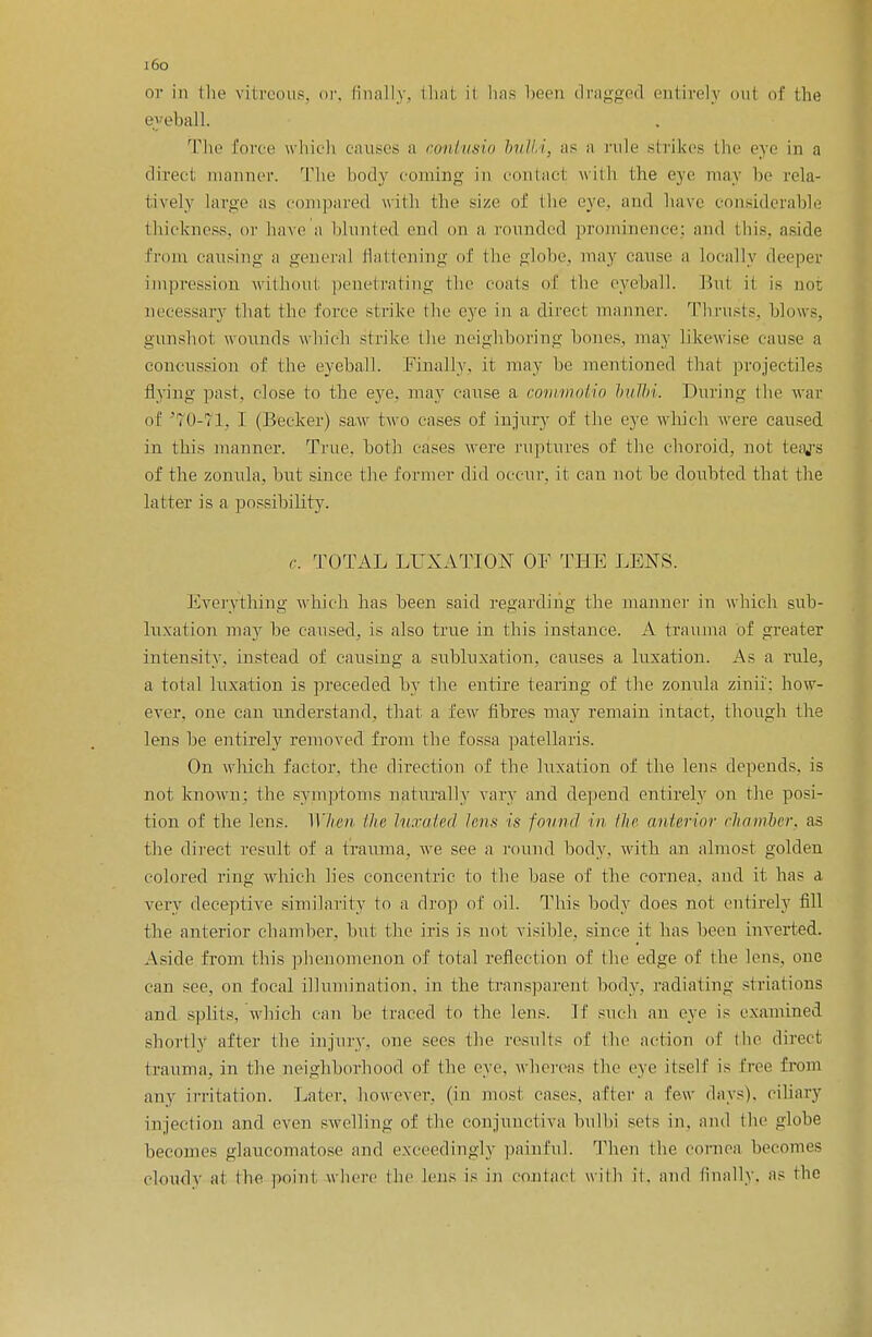 i6o or in the vitreous, or, finally, thai ii has been dragged entirely oul of the eyeball. The lone which causes a contusio bulbi, as a rale strikes the eye in a direct manner. The body coming in contacl with the eye may bo rela- tively large as compared with the >izo of the eye. and have considerable thickness, or have a blunted end on a rounded prominence; and this, aside from causing a general flattening of the globe, may cause a Locally deeper impression without penetrating the coats of the eyeball. Bui ii is not necessary that the force strike the eye in a direct manner. Thrusts, blows, gunshot wounds which strike the neighboring bones, may likewise cause a concussion of the eyeball. Finally, it may he mentioned that projectiles Hying past, close to the eye. may cause a commotio bulbi. During the war of '70-71, I (Becker) saw two cases of injury of the eye which were caused in this manner. True, both cases were ruptures of the choroid, not teajs of the zonula, but since the former did occur, it can not be doubted that the latter is a possibility. r. TOTAL LUXATION OF THE LENS. Everything which has been said regarding the manner in which sub- luxation may he caused, is also true in this instance. A trauma of greater intensity, instead of causing a subluxation, causes a luxation. As a rule, a total luxation is preceded by the entire tearing of the zonula zinii: how- ever, one can understand, that a few fibres may remain intact, though the lens be entirely removed from the fossa patellaris. On which factor, the direction of the luxation of the lens depends, is not known: the symptoms naturally vary and depend entirely on the posi- tion of the lens. When ike luxated lens is found in the anterior chamber, as the direct result of a trauma, we see a round body, with an almost golden colored ring which lies concentric to the base of the cornea, and it has a very deceptive similarity to a drop of oil. This body does not entirely fill the anterior chamber, but the iris is not visible, since it has been inverted. Aside from this phenomenon of total reflection of the edge of the lens, one can see, on focal illumination, in the transparent body, radiating striatums and splits, which can be traced to the lens. If such an eye is examined shortly after the injury, one sees the results of the action of the direct trauma, in the neighborhood of the eye. whereas the eye itself is free from any irritation. Later, however, (in most cases, after a few days), ciliary injection and even swelling of the conjunctiva bulbi sols in. and the globe becomes glaucomatose and exceedingly painful. Then the cornea becomes cloudy at the point where the lens is in contact with if. and finally, as the