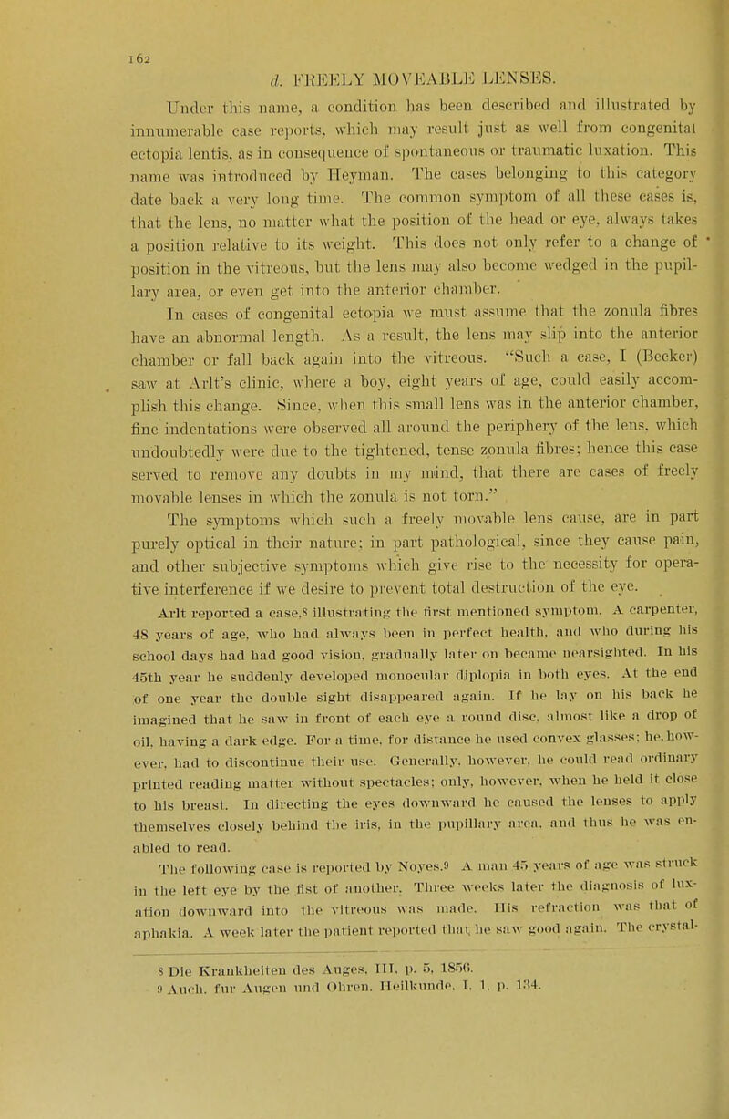 d. KKKKLY MOVEABLE LENSES. Under this name, a condition has been described and illustrated by innumerable case reports, which may result just as well from congenital ectopia lentis, as in consequence of spontaneous or traumatic luxation. This name was introduced by Heyman. The cases belonging to this category date back a very long time. The common symptom of all these cases is. that the lens, no matter what the position of the head or eye. always takes a position relative to its weight. This does not only refer to a change of position in the vitreous, hut the lens may also become wedged in the pupil- lary area, or even get into the anterior chamber. In cases of congenital ectopia we must assume that the zonula fibres have an abnormal length. As a result, the lens may slip into the anterior chamber or fall back again into the vitreous. Such a case, I (Becker) saw at Arlt's clinic, where a boy, eight years of age, could easily accom- plish this change. .Since, when this small lens was in the anterior chamber, fine indentations were observed all around the periphery of the lens, which undoubtedly were due to the tightened, tense zonula fibres; hence this case served to remove any doubts in my mind, that there are cases of freely movable lenses in which the zonula is not torn. The symptoms which such a freely movable lens cause, are in part purely optical in their nature: in part pathological, since they cause pain, and other subjective symptoms which give rise to the necessity for opera- tive interference if we desire to prevent total destruct ion of the eye. Arlt reported a case.s illustrating the first mentioned symptom. A carpenter, 48 years of age, who had always been in perfect health, and who during his school days had had good vision, gradually later on became nearsighted. In his 45th year he suddenly developed monocular diplopia in both eyes. At the end of one year the double sight disappeared again. If he lay on his back he imagined that he saw in front of each eye a round disc, almost like a drop of oil. having a dark edge. For a time, for distance he used convex -lasses: he.how- ever, had to discontinue their use. Generally, however, he could read ordinary printed reading matter without spectacles: only, however, when he held it close to his breast. In directing the eyes downward he caused the lenses to apply themselves closely behind the iris, in the pupillary area, and thus he was en- abled to read. The following case is reported by Noyes.S A man 4.. years of age was struck in the left eye by the list of another. Three weeks later the diagnosis of lux- ation downward into the vitreous was made. His refraction was thai of aphakia. A week later the patient reported that lie saw good again. The crystal- s Die Krankheiten des Auges, HI. p. 5, ISoO. 9Auch. fur Augen und Ohren. Ileilkunde. I. 1. p. L34.