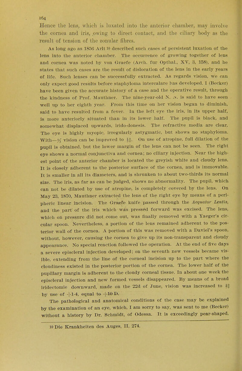 Hence the lens, which is Luxated into the anterior chamber, may involve the cornea and iris, .owing to direct contact, and the ciliary body as tin- result of tension of the zonular fibres. As long ago as 1856 Aril 10 described such cases of persistent luxation of the lens into the anterior chamber. The occurrence of growing together of lens and cornea was noted by von Graefe (Arch, fur Opthal., XV, 3, 158), and he states that such cases are the result of dislocation of the lens in the early years of life. Such lenses can be successfully extracted. As regards vision, we can only expect good results before staphyloma intercalare has developed. I (Becker) have been given the accurate history of a case and the operative result, through the kindness of Prof. Mauthner. The nine-year-old N. in. is said to have seen ■well up to her eighth year. From this time on her vision began to diminish, said to have resulted from a fever. In the left eye the iris, in its upper half, is more anteriorly situated than in its lower half. The pupil is black, and somewhat displaced upwards, irido-donesis. The refractive media are clear. The eye is highly myopic, irregularly astygmatic, but shows no staphyloma. With—vision can be improved to f». On use of atropine, full dilation of the pupil is obtained, but the lower margin of the lens can not be seen. The right eye shows a normal conjunctiva and cornea; no ciliary injection. Near the high- est point of the anterior chamber is located the greyish white and cloudy lens. It is closely adherent to the posterior surface of the cornea, and is immovable. It is smaller in all its diameters, and is shrunken to about two-thirds its normal size. The iris, as far as can be judged, shows no abnormality. The pupil, which can not be dilated by use of atropine, is completely covered by the lens. On May 23, 1870, Mauthner extracted the lens of the right eye by means of a peri- pheric linear incision. The Graefe knife passed through the Aeqnator Lentis, and the part' of the iris which was pressed forward was excised. The lens, which oh pressure did not come out, was finally removed with a Yaeger's cir- cular spoon. Nevertheless, a portion of the lens remained adherent to the pos- terior wall of the cornea. A portion of this was removed with a Daviel's spoon, without, however, causing the cornea to give up its non-transparent and cloudy appearance. No special reaction followed the operation. At the end of five days a severe episcleral injection developed; on the seventh new vessels became vis- ible, extending from the line of the corneal incision up to the part where the cloudiness existed in the posterior portion of the cornea. The lower half of the pupillary margin is adherent to the cloudy corneal tissue. In about one week the episcleral injection and new formed vessels disappeared. By means of a broad iridectomie downward, made on the 22d of June, vision was increased to ffl by use of -|-l-4, equal to -|-10 D. The pathological and anatomical conditions of the case may be explained by the examination of an eye, which, I am sorry to say, was sent to me (Becker) without a history by Dr. Schmidt, of Odessa. It is exceedingly pear-shaped, 10 Die Krankheiten des Auges, II, 274.