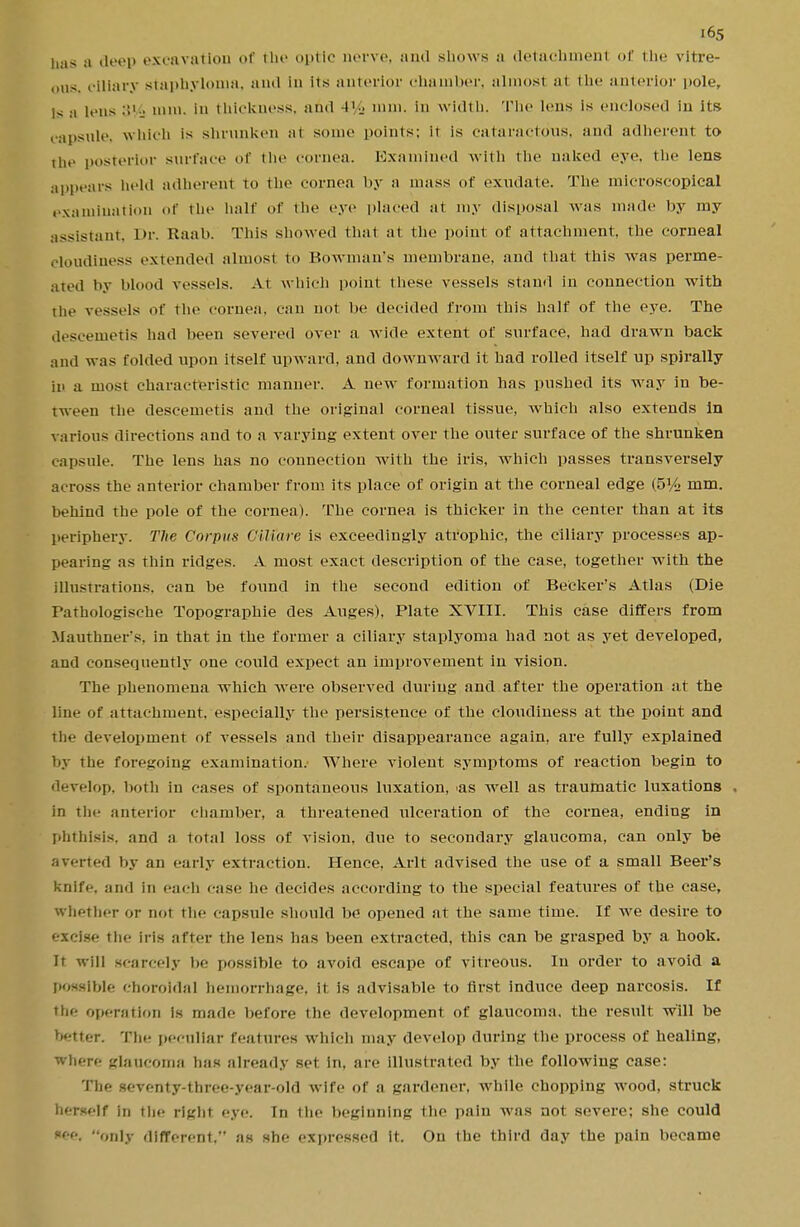 has a deep excavation of the optic nerve, .-mil shows a detachmenl of the vitre- ous, ciliary staphyloma, and in Its anterior chamber, almosl a1 the anterior pole, is a lens 3V£ nun. in thickness, and -l'i> mm. in width. The lens is enclosed in its capsule, which is shrunken at some points: It is cataractous, and adherent to the posterior surface of the cornea. Examined with the naked eye. the lens appears held adherent to the cornea by a mass of exudate. The microscopical examination of the half of the eye placed at my disposal was made by my assistant. Dr. Raab. This showed that at the point of attachment the corneal cloudiness extended almost to Bowman's membrane, and that this was perme- ated by blood vessels. At which point these vessels stand in connection with the vessels of the cornea, can not be decided from this half of the eye. The deseenietis hail been severed over a wide extent of surface, had drawn back and was folded upon itself upward, and downward it had rolled itself up spirally iii a most characteristic manner. A new formation has pushed its way in be- tween the deseenietis and the original corneal tissue, which also extends in various directions and to a varying extent over the outer surface of the shrunken capsule. The lens has no connection with the iris, which passes transversely across the anterior chamber from its place of origin at the corneal edge (5% mm. behind the pole of the cornea). The cornea is thicker in the center than at its periphery. The Corpus Giliare is exceedingly atrophic, the ciliary processes ap- pearing as thin ridges. A most exact description of the case, together with the illustrations, can be found in the second edition of Becker's Atlas (Die Pathologische Topographie des Auges), Plate XVIII. This case differs from Mauthner's. in that in the former a ciliary staplyoma had not as yet developed, and consequently one could expect an improvement in vision. The phenomena which were observed during and after the operation at the line of attachment, especially the persistence of the cloudiness at the point and the development of vessels and their disappearance again, are fully explained by the foregoing examination. Where violent symptoms of reaction begin to develop, both in cases of spontaneous luxation, 'as well as traumatic luxations . in the anterior chamber, a threatened ulceration of the cornea, ending in phthisis, and a total loss of vision, due to secondary glaucoma, can only be averted by an early extraction. Hence, Arlt advised the use of a small Beer's knife, and in each case he decides according to the special features of the case, Whether or not the capsule should be opened at the same time. If we desire to excise the iris after the lens has been extracted, this can be grasped by a hook. It will scarcely be possible to avoid escape of vitreous. In order to avoid a possible choroidal hemorrhage, it is advisable to first induce deep narcosis. If the operation Is made before the development of glaucoma, the result will be better. The peculiar features which may develop during the process of healing, where glaucoma has already set in, are illustrated by the following case: The seventy-three-year-old wife of a gardener, while chopping wood, struck herself in the right eye. In the beginning the pain was not severe; she could nee, only different, as she expressed it. On the third day the pain became