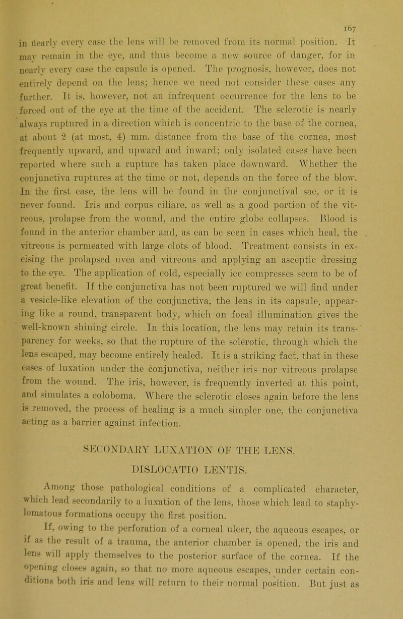 in dearly every case the lens will be removed from its normal position. It may remain in the eye, and thus become a new source of danger, for in nearlv every case the capsule is opened. The prognosis, however, does not entirely depend on the lens: hence we need not consider these cases any further. It is. however, not an infrequent occurrence for the lens to be forced out of the eye at the time of the accident. The sclerotic is nearly always raptured in a direction which is concentric to the base of the cornea, at about 'i (at most, 4) mm. distance from the base of the cornea, most frequently upward, and upward and inward: only isolated cases have been reported where such a. rupture has taken place downward. Whether the conjunctiva ruptures at the time or not. depends on the force of the blow. In the first case, the lens will be found in the conjunctival sac. or it is never found. Iris and corpus cilia re. as well as a good portion of the vit- reous, prolapse from the wound, and the entire globe collapses. Blood is found in the anterior chamber and, as can be seen in cases which heal, the vitreous is permeated with large clots of blood. Treatment consists in ex- cising the prolapsed uvea and vitreous and applying an asceptic dressing to the eye. The application of cold, especially ice compresses seem to be of great benefit. If the conjunctiva has not been ruptured we will find under a vesicle-like elevation of the conjunctiva, the lens in its capsule, appear- ing like a round, transparent body, which on focal illumination gives the well-known shining circle. In this location, the lens may retain its trans- parency for weeks, so that the rupture of the sclerotic, through which the lens escaped, may become entirely healed. It is a striking fact, that in these cases of luxation under the conjunctiva, neither iris nor vitreous prolapse from the wound. The iris, however, is frequently inverted at this point, and simulates a coloboma. Where the sclerotic closes again before the lens is removed, the process of healing is a much simpler one, the conjunctiva acting as a barrier against infection. SECONDARY LUXATION OF THE LENS. DISLOCATIO LENTIS. Among those pathological conditions of a complicated character, which lead secondarily to a luxation of the lens, those which lead to staphy- lomatous formations occupy the first position. If, owing to the perforation of a corneal ulcer, the aqueous escapes, or if as the result of a trauma, the anterior chandler is opened, the iris and lens will apply themselves to the posterior surface of the cornea. If the opening close- again, so that no more aqueous escapes, under certain con- ditions both iris and lens will return to their normal position. But just as