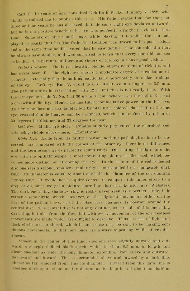 Carl E.i 10 years of age, consulted Gen-Rath' Becker January 7. 1888. who kindly permitted me to publish this case. His father states that for the past three or four years he lias observed that his son's right eye deviates outward, but he is not positive whether the eye was perfectly Straight previous to that time, some six or nine months ago, while playing at ten-pins, the son had played SO poorly that his (the father's) attention was drawn to his poor vision. .,,„! ;1i the same time he discovered that he saw double. The son told him that he always saw double, and was surprised to learn thai every one did not see as he did. The parents, brothers and sisters of the boy. all have good vision. statu* Praesens. The boy, a healthy blonde, shows no signs of rieketts, and has never been ill. The right eye shows a moderate degi of strabismus di- ver-ens. Externally there is nothing particularly noteworthy as to size or shape of the eye. Left eye Em. V. equal to 6-6. Right—counts fingers at 3.5 mm. The patient states he sees better with 12 1). but this is not really true. With the left eye he reads Y. No. 1 at 36 up to 37 cm., whereas on the right, No. 9 at 5 em, with difficulty. Hence, he has full accommodative power on the left eye. As a rule he does not see double: but by placing a colored glass before the one eye, crossed double images can be produced, which can lie fused by prism of 30 degrees for distance and 37 degrees for near. Left Eye. Media are clear.' Fundus slightly pigmented the choroidal ves- sels being visible everywhere. Enimetropia. Right Eye. Aside from its faulty position nothing pathological is to be ob- served. As compared with the cornea of the other eye there is no difference, and the keratoscope gives perfectly round rings. On casting the light into the eye with the opthalmoscope, a most interesting picture is disclosed, which be- comes more distinct on atropizing the eye. In the center of the red reflected disc one sees a second, smaller circular figure, surrounded by a changeable dark ring. Irs diameter is equal to about one-half the diameter of the surrounding lighter ring. It would not be quite correct to compare this inner circle to a drop of oil. since we get a picture more like that of a keratoconus (Webster). The dark encircling shadowy ring is really never seen as a perfect circle, it is rather a semi-circle; which, however, on the slightest movement, either on the pan of the patient's eye. or of the observers, changes its position around the central disc. The central disc is not only distinct, as a result of this encircling dark ring, but also from the fact that with every movement of the eye, restless movements are made which are difficult to describe. Thus a series of light and dark circles are produced, which in one sense may be said to be making con- tinuous movements, in that new ones are always appearing while others dis- appear. Almost in the center of this inner disc one sees, slightly upward and out- ward, a sharply defined black speck, which is about 0.5 mm. in length and alHiiit one-half as wide, the long diameter extending from above and outward, downward and inward. This is surrounded above and inward by a dark line, almost as far removed from it as its diameter. Inward from this dark line is another dark spot, about as far distant as its length and about one half as