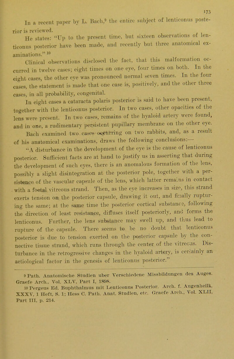 In a recent paper by L. Bach,9 the entire subject of lenticonus poste- rior is reviewed. He states: Up to the present time, but sixteen observations ol: len- ticonus posterior have been made, and recently but three anatomical ex- animations. 1U Clinical observations disclosed the fad. that this malformation oc- curred in twelve eases: eight times on one eye. four times on both. In the eight cases, the other eye was pronounced normal seven times. In the four cases, the statement is made that one case is, positively, and the other three cases, in all probability, congenital. lii ei°ht cases a cataracta polaris posterior is said to have been present, together with the lenticonus posterior. In two cases, other opacities of the lens were present. In two cases, remains of the hyaloid artery were found, and in one. a rudimentary persistent pupillary membrane on the other eye. Bach examined two cases occurring on two rabbits, and, as a result of his anatomical examinations, draws the following conclusions:— -A disturbance in the development of the eye is the cause of lenticonus posterior. Sufficient facts are at hand to justify us in asserting that during the development of such eyes, there is an anomalous formation of the lens, possibly a slight disintegration at the posterior pole, together with a per- sistence of the vascular capsule of the lens, which latter remaLns in contact with a foetal vitreous strand. Then, as the eye increases in size, this strand exerts tension on the posterior capsule, drawing it out, and finally ruptur- ing the same: at the same time the posterior cortical substance, following the direction of least resistance, diffuses itself posteriorly, and forms the lenticonus. Further, the lens substance may swell up, and thus lead to rupture of the capsule. There seems to be no doubt that lenticonus posterior is due to tension exerted on the posterior capsule by the con- nective tissue strand, which runs through the center of the vitrec;is. Dis- turbance in the retrogressive changes in the hyaloid artery, is certainly an aetiological factor in the genesis of lenticonus posterior. 9 Path. Anatomische Studien uber Verschiedene Missbildungen des Auges. Graefe Arch., Vol. XLV, Part I, 1898. 10 Pergeus Ed. Buphthalmus mit Lenticonus Posterior. Arch, f. Augenheilk. XXXV, 1 Heft, S. 1; Hess C. Path. Anat. Studien, etc. Graefe Arch., Vol. XLII, Part III, p. 214.