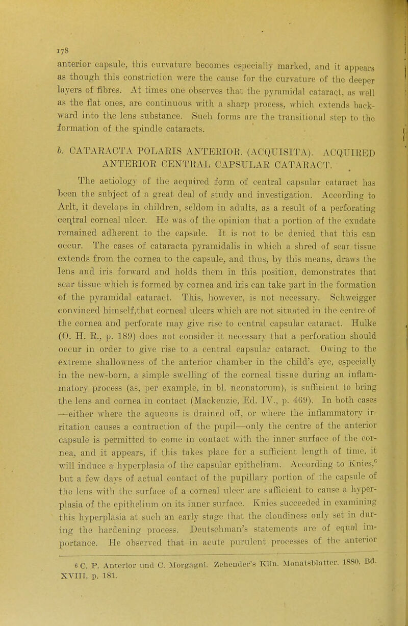 anterior capsule, this curvature becomes especially marked, and i1 appears as though this cons! rid ion were the cause for the curvature of the deeper layers of fibres. At times one observes that the pyramidal cataract, as well as the Hat. ones, are continuous with a sharp process, which extends back- ward into the lens substance. Such forms are (lie transitional step to the formation of the spindle cataracts. b. CATARACTA POLARIS ANTERIOR, (ACQUISITA). ACQUIRED ANTERIOR CENTRAL CAPSULAR CATARACT. The aetiology of the acquired form of central capsular cataract has been the subject of a great deal of study and investigation. According to Arlt, it develops in children, seldom in adults, as a result of a perforating central corneal ulcer. He was of the opinion that a portion of the exudate remained adherent to the capsule. It is not to be denied that this can occur. The cases of cataracta pyramidalis in which a shred of scar tissue extends from the cornea to the capsule, and thus, by this means, draws the lens and iris forward and holds them in this position, demonstrates that scar tissue which is formed by cornea and iris can take part in the formation of the pyramidal cataract. This, however, is not necessary. Schweigger convinced himself.that corneal ulcers which are not situated in the centre of the cornea and perforate may give rise to central capsular cataract. Hulke (0. H. R., p. 189) does not consider it necessary that a perforation should occur in order to give rise to a central capsular cataract. Owing to the extreme shallowness of the anterior chamber in the child's eye. especially in the new-born, a simple swelling of the corneal tissue during an inflam- matory process (as. per example, in hi. neonatorum), is sufficient to bring the lens and cornea in contact (Mackenzie. Ed. IV., p. 469). In both cases —either where the aqueous is drained off. or where the inflammatory ir- ritation causes a contraction of the pupil—only the centre of the anterior capsule is permitted to come in contact with the inner surface of the cor- nea, and it appears, if this takes place for a sufficient length of time, it will induce a hyperplasia of the capsular epithelium. According to Knies. but a few days of actual contact of the pupillary portion of the capsule of the lens with the surface of a. corneal nicer arc sufficient to cause a hyper- plasia of the epithelium on its inner surface. Knies succeeded in examining this hyperplasia at such an early stage that the cloudiness only set in dur- ing the hardening process. Deutschman's statements are of equal im- portance. He observed thai in acute purulent processes of the anterior 6C. P. Anterior mid C. Morgagni. Zehender's Klin. Monatsblatter. 1880, Bd. XVIII, p. 181.