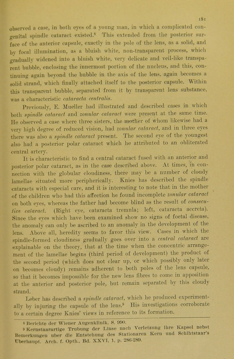 iSi observed a case, in both eyes of a young man, in which a complicated con- genital spindle cataract existed.5* This extended from the posterior sur- face of the anterior capsule, exactly in the pole of the lens, as a solid, and bv focal illumination, as a bluish white, non-transparent process, which gradually widened into a bluish white, very delicate and veil-like transpa- rent bxibble3 enclosing the innermost portion of the nucleus, and this, con- tinuing again beyond the bubble in the axis of the lens, again becomes a solid strand, which finally attached itself to the posterior capsule. Within Oris transparent bubble, separated from it by transparent lens substance, was a characteristic cataracta centralis. Previously, E. Mueller had illustrated and described cases in which both spindle cataract and zonular cataract were present at the same time. He observed a case where three sisters, the mother of whom likewise had a very high degree of reduced vision, had zonular cataract, and in three eyes there was also a spindle cataract present. The second eye of the youngest also had a posterior polar cataract which he attributed to an obliterated central artery. It is characteristic to find a central cataract fused with an anterior and posterior polar cataract, as in the case described above. At times, in con- nection with the globular cloudiness, there may be a number of cloudy lamellae situated more peripherically. Knies has described the spindle cataracts with especial care, and it is interesting to note that in the mother of the children who had this affection he found incomplete zonular cataract on both eyes, whereas the father had become blind as the result of consecu- iive cataract. (Eight eye, cataracta tremula: left, cataracta accreta). Since the eyes which have been examined show no signs of foetal disease, the anomaly can only be ascribed to an anomaly in the development of the lens. Above all, heredity seems to favor this view. Cases in which the -pindle-formed cloudiness gradually goes over into a central cataract are explainable on the theory, that at the time when the concentric arrange- ment of the lamellae begins (third period of development) the product of the second period (which does not clear up, or which possibly only later on becomes cloudy) remains adherent to both poles of the lens capsule, so that it becomes impossible for the new lens fibres to come in apposition at the anterior and posterior pole, but remain separated by this cloudy strand. LebeT has described a spindle cataract, which he produced experiment- ally by injuring the capsule of the lens.9 His investigations corroborate to a certain degree Knies' views in reference to its formation. SBerichte der Wiener Augonklinik. S. 990. 9 Kernstaarartige Trubung der Linse Qach Verletzung ihre Kapsel nebst Bemerkiingen uber die Entstehung des Stationaren Kern und Schihtstaar's