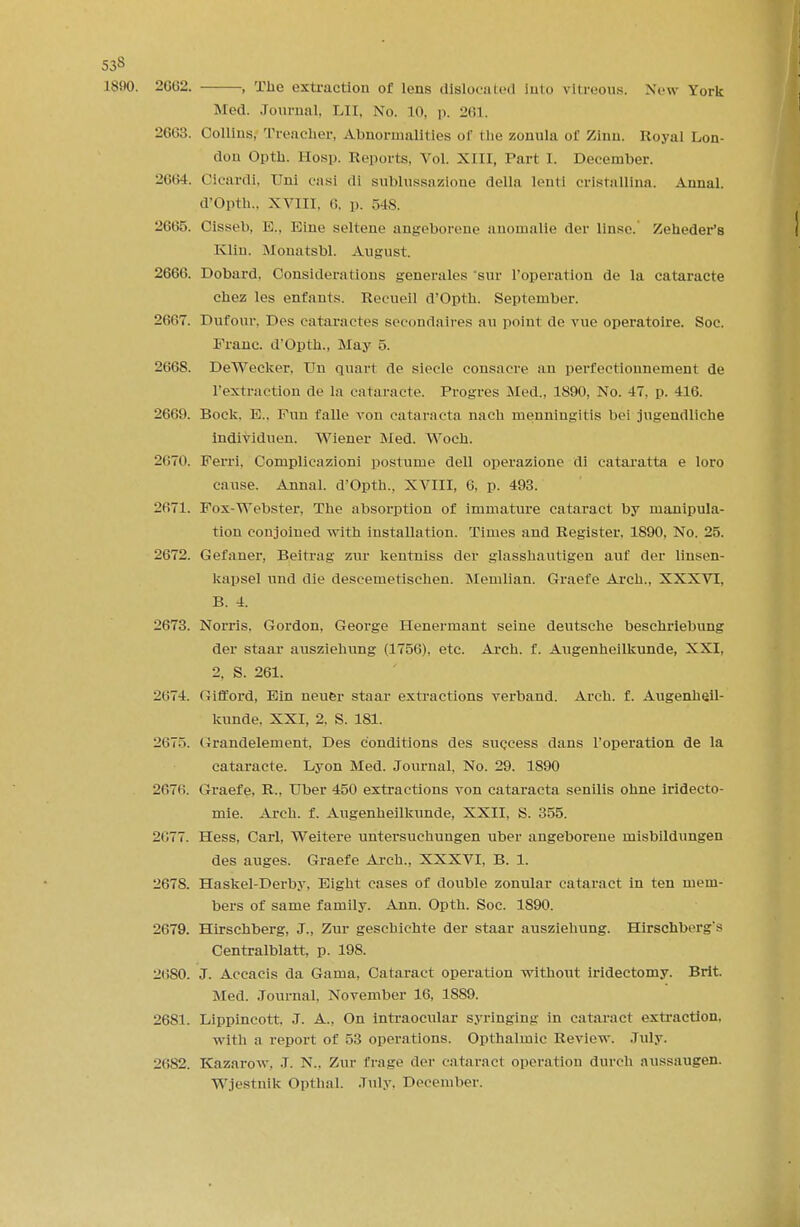 53S 1890. 2002. , The extraction of lens dislocated Into vitreous. New York Med. Journal, LII, No. L0, p. 261. 2663. Collins, Treacher, Abnormalities of the zonula of Zinn. Royal Lon- don Opth. Hosp. Reports. Vol. xili, Part I. December. 2664. Cicardi, I'ni casi di sublussazlone della lenti crlstallina. Aunal. d'Opth., XVIII, (!. p. 54S. 2665. Oisseb, E., Eine seltene angeborene anomalie der linse. Zeheder's Klin. Monatsbl. August. 2666. Dobard, Considerations generates sin- I'operation de la cataracte chez les enfants. Recueil d'Opth. September. 2667. Dufour. Des cataractes secondaires an point de vue operatoire. Soc. Franc. d'Opth., May 5. 2668. DeWecker. Un quart de slecle consacre an perfectionnement de l'extraetion de la cataracte. Progres Med., 1890, No. 47, p. 416. 2669. Bock. E., Fun falle von cataracta nach menningitis bei jugendliche lndividuen. Wiener Med. Woch. 2t;70. Ferii. Complieazioni postume dell operazione di cataratta e loro cause. Annal. d'Opth.. XVIII, 6, p. 493. 2071. Fox-Webster. The absorption of immature cataract by manipula- tion conjoined with installation. Times and Register, 1890, No. 25. 2672. Gefaner, Beitrag zur kentniss der glasshautigcn auf der linsen- kapsel und die descemetischen. Memlian. Graefe Arch., XXXVI, B. 4. 2073. Norris, Gordon. George Henermant seine deutsche beschriebung der staar ausziehung (1756), etc. Arch. f. Augenheilkunde, XXI, 2, S. 261. -!»;74. Gifford, Ein neuer staar extractions verband. Arch. f. Augenheil- kunde, XXI, 2, S. 181. 2075. Grandelement, Des conditions des success dans I'operation de la cataracte. Lyon Med. Journal, No. 29. 1890 2676. Graefe. R., Uber 450 extractions von cataracta senilis ohne iridecto- mie. Arch. f. Augenheilkunde, XXII, S. 355. 2077. Hess, Carl, Weitere untersuehungen uber angeborene misbildungen des auges. Graefe Arch., XXXVI, B. 1. 2678. Haskel-Derby, Eight cases of double zonular cataract in ten mem- bers of same family. Ann. Opth. Soc. 1890. 2679. Hirschberg, J., Zur geschichte der staar ausziehung. Hirschberg's Centralblatt, p. 198. 20SO. J. Aecacis da Gama, Cataract operation without iridectomy. Brit. Med. Journal, November 16, 1889. 2681. Lippincott. J. A., On intraocular syringing in cataract extraction, with a report of 53 operations. Opthalmic Review. July. 2082. Kazarow. J. N., Zur Crage der cataract operation durch aussaugen. Wjestnik Opthal. July. December.
