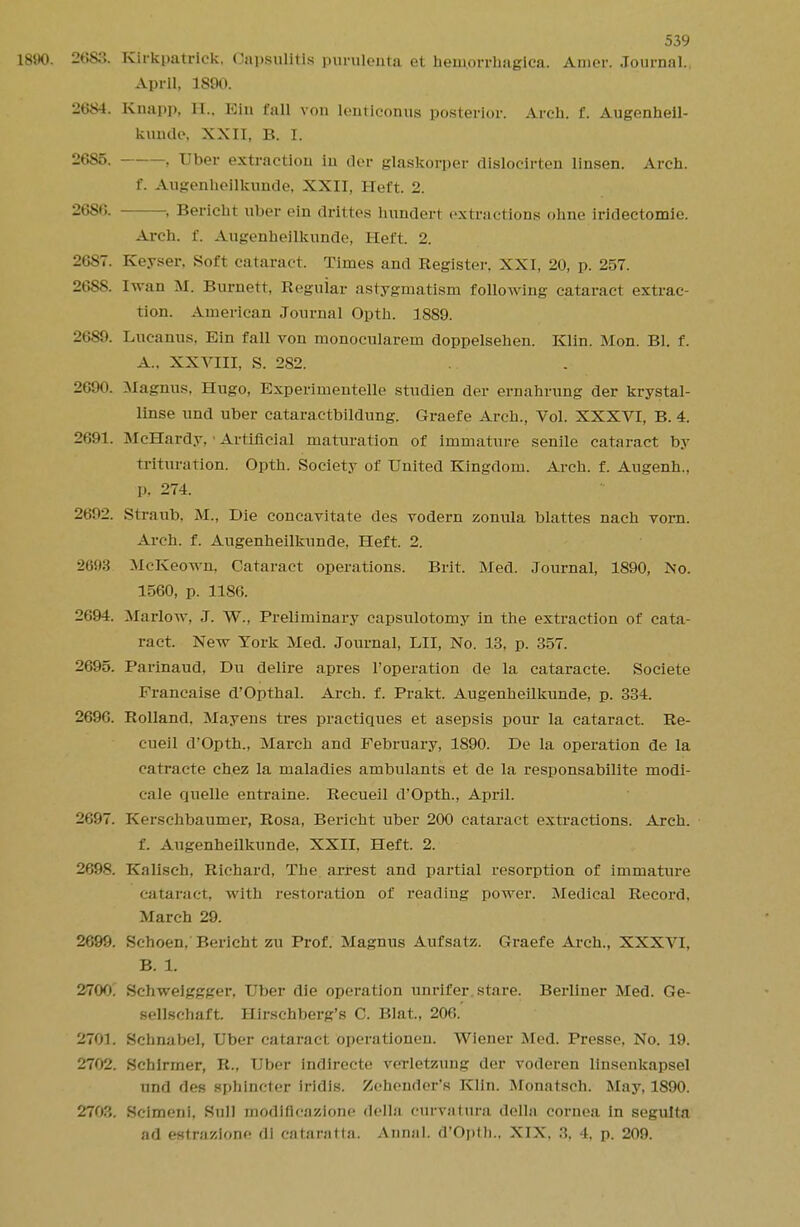 181(0. 2683. Kirkpatriek. Capsulitis purulenta et hemorrhagica, Anier. Journal., April, 189(1 2684. Knapp, II.. Kin fall von lenticonus posterior. Arch. f. Augenheil- kuntU>. XXII, B. I. 2685. , Tiber extraction in der glaskorper dislocirten linsen. Arch. f. Augenheilkunde, XXII, Heft. 2. 2686. , Bericht uber ein drittos hundert extractions ohne iridectomie. Arch. f. Augenheilkunde, Heft. 2. 2687. Keyser, Soft cataract. Times and Register, XXI, 20, p. 257. 2688. Iwan M. Burnett, Regular astygmatism following cataract extrac- tion. American Journal Opth. 1889. 26S!». Lueanus. Kin fall von monocularem doppelsehen. Klin. Mon. Bl. f. A. . XXVIII, S. 282. 2690. Magnus, Hugo, Kxperimentelle studien der ernahrung der krystal- linse und uber cataractbildung. Graefe Arch., Vol. XXXVI, B. 4. 2691. McHardy, > Artificial maturation of immature senile cataract by Trituration. Opth. Society of United Kingdom. Arch. f. Augenh., p, 274. 2692. Straub, M., Die concavitate des vodern zonula blattes nach vorn. Arch. f. Augenheilkunde, Heft. 2. 2693 McKeown, Cataract operations. Brit. Med. Journal, 1890, No. 1560, p. 1186. 2694. Marlow, J. W., Preliminary capsulotomy in the extraction of cata- ract. New York Med. Journal, LII, No. 13, p. 357. 2695. Parinaud, Du delire apres 1'operation de la cataracte. Societe Francaise d'Opthal. Arch. f. Prakt. Augenheilkunde, p. 334. 269G. Rolland. Mayens tres practiques et asepsis pour la cataract. Re- cueil d'Opth., March and February, 1890. De la operation de la catracte ch.ez la maladies ambulants et de la responsabilite modi- cale quelle entraine. Recueil d'Opth., April. 2697. Kerschbaumer, Rosa, Bericht uber 200 cataract extractions. Arch. f. Augenheilkunde. XXII, Heft. 2. 2698. Kalisch, Richard, The arrest and partial resorption of immature cataract, with restoration of reading power. Medical Record. March 29. 2699. Schoen, Bericht zu Prof. Magnus Aufsatz. Graefe Arch., XXXVI, B. t 2700. Schweiggger, Uber die operation unrifer. stare. Berliner Med. Ge- sellschaft. Hirschberg's C. Blat, 206.' 2701. Schnabel, Uber cataract operationeu. Wiener Med. Presse, No. 19. 2702. Schirmer, R., Uber Indirecte vcrletzung der roderen linsenkapsel und des sphincter iridis. Zeheuder's Klin. Monatsch. May, 1890. 2703. Scimeni, Sull modifieazione della curvatura della cornea in seguita ad estrazione di cataratla. Aunal. d'Opth., XIX. 8, 4, p. 209.
