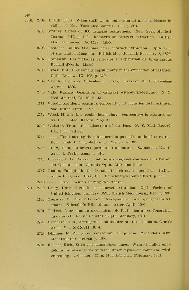 1890. 2704. Shields, Chas., When shall we operate cataracl and strabismus in Children? Now York Med. Journal. LII, p. 384. 2705. Swanzy, Series of 100 cataract extractions. New York Medical Journal, LII, p. 146. Remarks on cataract extraction. British Medical Journal, No. 1523. 1890. 2706. Treacher Collins, Glauoma after cataract extraction. Optb. Soc. of the United Kingdom. British Med. Journal, February 8, 1890. 2707. Trousseau, Les maladies generates et l'operation de la cataracte. Recueil d'Opth. March. 2708. Tyner, T. J.. Preliminary capsulotomy in the extraction of cataract. Opth. Review, IX, 108, p. 320. 2709. Vetrch, Uber das Rothsehen (3 cases). Corresp. Bl. f. Schweizer Aerzte. 1889. 2710. Valk, Francis, Operation of cataract without iridectomy. N. Y. Med. Journal, LI, 16, p. 431. 2711. Valude, Accidents centraux consecutive a l'operation de la cataract. Soc. Franc. Opth. 1890. 2712. Wood, Hiram, Intraocular hemorrhage, consecutive to cataract ex- traction. Med. Record, May 31. 2713. Webster, Traumatic dislocation of the lens. N. Y. Med. Record, LII, p. 11 and 295. 2714. , Fatal meningitis subsequent to panopthalmitis after extrac- tion. Arch. f. Augenheilkunde, XXI. 2, S. 191. 2715. Grosz, Emil, Cataracta partiales traumatica. (Szemeszet, No. 1.) Arch. f. Prakt. Aug., p. 316. 2716. Ieweski, F. O., Cataract and xerosis conjunctivae bei den arbeitern der Glasfabriken Wjestnik Opth. May and June. 2717. Guaita, Panopthalmitis six monat nach staar operation. Italien- isches Congress. Piss., 189. Hirschberg's Centralblatt, p. 558. 2718. , Experimented reifung des staares. 1891. 2719. Berry, Unusual results of cataract extraction. Opth. Society of United Kingdom, January, 1891. British Med. Journ., Feb. 7,1891. 2720. Czermak, W., Drei falle von intracapsularer aufsaugung des alter- staars. Zehender's Klin. Monatsblatter, April, 1891. 2721. Chibret, A prospus du mechanisme de l'infection apres l'operation de cataract. Revue General d'Opth., January, 1891. 2722. Bernhard, Dub., Beitrag zur kentniss der cataract zonularis. Graefe Arch., Vol. XXXVII, B. 4. 2723. Dimmer, F., Zur glaser correction bei aphakic Zehender's Klin. Monatsblatter, February. 1891. 2724. Fischer, Rich., Stich verletzung eines auges. Wahrscheinlich unge- dehhte zerreissung der voderen linsenkapsel—volkommene wied- erstellung. Zehender's Klin. Monatsblatter, February, 1S91.