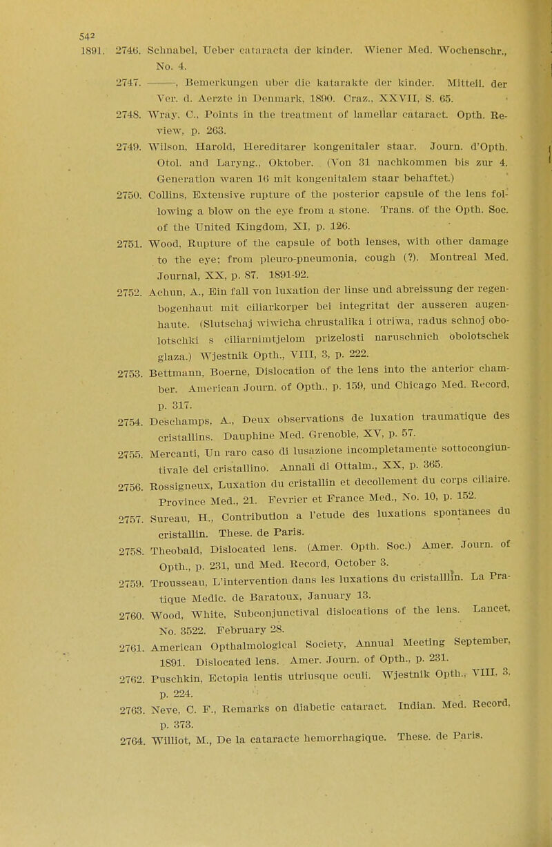1891. 2746. Schnabel, Ueber cataracta der kinder. Wiener Med. Wochenschr., No. 4. 2747. , Bemerkungen liber die katarakte der kinder. Mitteil. der Ver. d. A.erzte in Denmark. 1800. Oraz., XXVII, S. 65. 274S. Wray, C, Points in the treatment of lamellar cataract. Opth. Re- view, p. 263. 2740. Wilson, Harold, Heredltarer kongenitaler staar. Journ. d'Opth. Otol. and Laryng., Oktobcr. (Von 31 naehkommen bis zur 4. Generation waren 16 mit kongenitalem staar behaftet.) 2750. Collins, Extensive rupture of the posterior capsule of the lens fol- lowing a blow on the eye from a stone. Trans, of the Opth. Soc. of the United Kingdom, XI, p. 126. 2751. Wood, Rupture of the capsule of both lenses, with other damage to the eye; from pleuro-pneumonia, cough (?). Montreal Med. Journal, XX, p. 87. 1891-92. 2752. Achun, A., Bin fall von luxation der linse und abreissung der regen- bogenhaut mit ciliarkorper bei integritat der ausseren augen- haute. (Slutscha.i wiwicha chrustalika i otriwa, radus schnoj obo- lotschki s cmarnimtjelom prizelosti naruschnich obolotschek glaza.) Wjestnik Opth., VIII, 3, p. 222. 2753. Bettmann, Boerne, Dislocation of the lens into the anterior cham- ber. American Journ. of Opth., p. 159, und Chicago Med. Record, p. 317. 2754. Deschamps, A., Deux observations de luxation traumatique des cristallins. Dauphine Med. Grenoble, XV, p. 57. 2755. Mercanti, Un raro caso di lusazione incompletamente sottocongiun- tivale del cristallino. Annali di Ottalm., XX, p. 365. 2756. Rossigneux, Luxation du cristallin et decollement du corps ciliaire. Province Med., 21. Fevrier et Prance Med., No. 10, p. 152. 2757. Sureau, H., Contribution a l'etude des luxations spontanees du cristallin. These, de Paris. 2758. Theobald, Dislocated lens. (Amer. Opth. Soc.) Amer. Journ. of Opth., p. 231, und Med. Record, October 3. 2759. Trousseau, L'intervention dans les luxations du cristalllm. La Pra- tique Medic, de Baratoux, January 13. 2760. Wood, White, Subconjunctival dislocations of the lens. Lancet. No. 3522. February 28. 2761. American Opthalmological Society, Annual Meeting September, 1891. Dislocated lens. Amer. Journ. of Opth., p. 231. 2762. Puschkin, Ectopia lentis utriusque oculi. Wjestnik Opth.. VIII. 3. p. 224. 2763. Neve, C. F., Remarks on diabetic cataract. Indian. Med. Record, p. 373. 2764. Williot, M., De la cataracte hemorrhagique. These, de Paris.