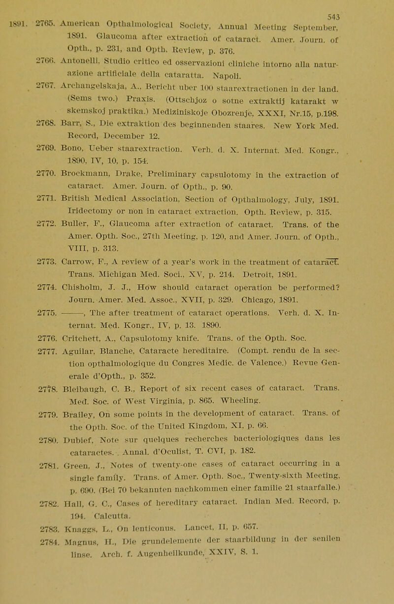 1891. 2765. American Opthalmological Society, Annual Meeting September, 1S91. Glaucoma after extraction of cataract. Amer. Journ. of Opth., p. 231, and Optb. Review, p. 370. 2766. Antonelli. Studio oritico ed osservazioni cliniche intorno alia natur- azione artiflclale della cataratta. Napoli. 2767. Arehangelskaja, A.. Bericbt uber 100 staarextractionen in der land. (Sems two.) Praxis. (Ottschjoz o sotne extraktij katarakt w skemskoj praktlka.) Mediziniskoje Obozrenje, XXXI, Nr.15, p.198. 2768. Barr, s.. Die extraktion des beginnenden staaires. New York Med. Record, December 12. 2769. Bono, Ueber staarextraction. Verb. d. X. Internat. Med. Kongr., 1S90. IV, 10, p. 154. 2770. Brockmann, Drake, Preliminary capsulotomy in tbe extraction of cataract. Amer. Journ. of Optb., p. 90. 2771. British Medical Association, Section of Optbalmology, July, 1891. Iridectomy or non in cataract extraction. Opth. Review, p. 315. 2772. Buller. F., Glaucoma after extraction of cataract. Trans, of the Amer. Optb. Soc, 27th Meeting, p. 120, and Amer. Journ. of Opth., VIII, p. 313. 2773. Carrow, F., A review of a year's work in the treatment of cataract. Trans. Michigan Med. Soci.. XV. p. 214. Detroit, 1891. 2774. Chisholm, J. J., How should cataract operation be performed? Journ. Amer. Med. Assoc.. XVII, p. 329. Chicago, 1891. 2775. — , The after treatment of cataract operations. Verh. d. X. In- ternat. Med. Kongr., IV, p. 13. 1890. 2776. Critcbett, A., Capsulotomy knife. Trans, of the Opth. Soc. 2777. Aguilar, Blanche. Cataracte hereditaire. (Compt. rendu de la sec- tion opthalmologique du Congres Medic, de Valence.) Revue Gen- erate d'Opth., p. 352. 2778. Bleibaugh, C. B., Report of six recent cases of cataract. Trans. Med. Soc. of West Virginia, p. 865. Wheeling. 2779. Brailey, On some points in the development of cataract. Trans, of the Opth. Soc. of the United Kingdom, XI, p. 66. 2780. Dubief. Note sur quelques recherches bacteriologiques dans les cataractes. Annal. d'Octilist, T. CVI, p. 182. 2781. Green, .T., Notes of twenty-one cases of cataract occurring in a single family. Trans, of Amer. Opth. Soc, Twenty-sixth Meeting, p. c'jo. (Bel 70 bekannten nnchkominen einer Camille 21 staarfalle.) 2782. Hall, G. C, Cases of hereditary cataract. Indian Med. Record, p. 194. Calcutta. 2783. KnaggS, In', On lenticonus. Lancet. II, p. 657. 2784. Magnus, 11., Die grundelemcnle der staarbildung in der senilen linse. Arch. f. Augenheilkunde, XXIV, S. 1.