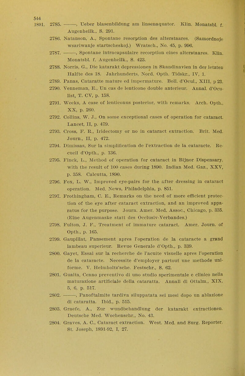 1891. 2785. , Ueber blasenbildung am linsenaquator. Klin. Monatsbl. f. Augenhellk., S. 291. 2786. Natanson, A., Spontane resorption des alterstaares. (Samordnoje wsariwanje startscheskoj.) Wratsch., No. 45, p. 996. 2787. , Spontane intracapsulaire recorption eines alterstaares. Klin. Monatsbl. f. Augenhellk., S. 423. 2788. Norris, G., Die katarakt depressionen in Skandinavien in der letzten Halfte des 18. Jahrhunrlerts, Nord. Opth. Tidskr., IV, 1. 2789. Panas, Cataratte mature ed impermature. Boll. d'Ocul., XIII, p23. 2790. Venneman, E., Un cas de lenticone double anterieur. Annal. d'Ocu- list, T. CV, p. 158. 2791. Weeks, A case of lenticonus posterior, with remarks. Arch. Opth., XX, p. 260. 2792. Collins, W. J., On some exceptional cases of operation for cataract. Lancet, II, p. 479. 2793. Cross, F. R., Iridectomy or no in cataract extraction. Brit. Med. Journ., II, p. 472. 2794. Dimissas, Sur la simplification de l'extraction de la cataracte. Re- cueil d'Opth., p. 136. 2795. Finck, L., Method of operation for cataract in Bijnor Dispensary, with the result of 100 cases during 1890. Indian Med. Gaz., XXV, p. 358. Calcutta, 1890. 2796. Fox, L. W., Improved eye-pairs for the after dressing in cataract operation. Med. News, Philadelphia, p. 851. 2797. Frothingham, C. B., Remarks on the need of more efficient protec- tion of the eye after cataract extraction, and an improved appa- ratus for the purpose. Journ. Amer. Med. Assoc., Chicago, p. 335. (Eine Augenmaske statt des Occlusiv-Verbandes.) 2798. Fulton, J. F., Treatment of immature cataract. Amer. Journ. of Opth., p. 165. 2799. Gaupillat, Pansement apres l'operation de la cataracte a grand lambeau superieur. Revue Generale d'Opth., p. 339. 2800. Gayet, Essai sur la recherche de l'acuite visuelle apres l'operation de la cataracte. Necessite d'employer partout une inethode uni- forme. V. Helmholtz'sche. Festschr., S. 62. 2801. Guaita, Cenno preventivo di uno studio sperimentale e clinico nella maturazione artificiale della cataratta. Annali di Ottalm., XIX, 5, 6, p. 517. 2802. , Panoftalmite tardiva siluppatata sei mesi dopo un ablazione di cataratta. Ibid., p. 515. 2803. Graefe, A., Zur wundbehandlung der katarakt extractionen. Deutsche Med. Wochenschr., No. 43. 2804. Graves, A. C, Cataract extraction. West. Med. and Surg. Reporter. St. Joseph, 1891-92, I, 27.