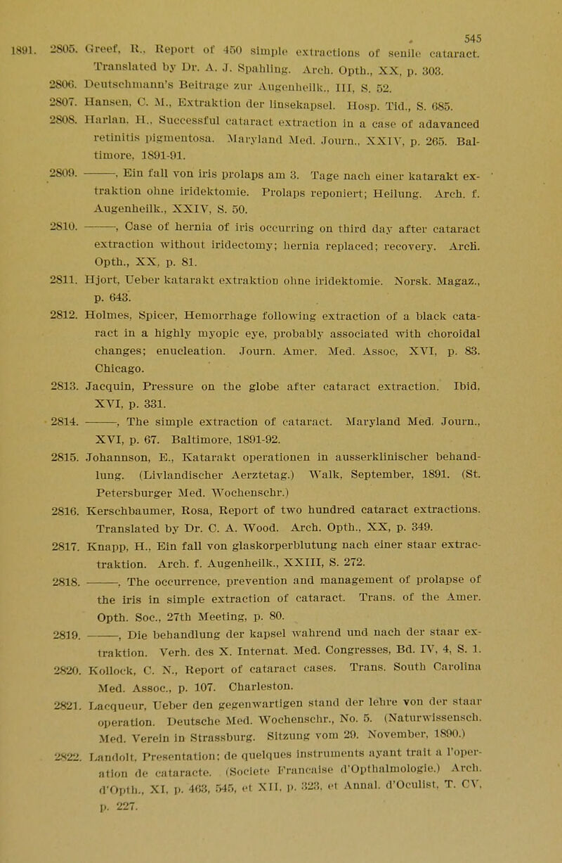 1891. 2805. Greef, R., Report of 450 Bimple extractions of senile cataract. Translated by Dr. A. J. Spahling. Arch. Opth., XX, p. 303. 2806. Deutschnmnn's Beltrage zur Augenheilk., Ill, S. 52. 2807. Hansen, c. M., Extraktlon der linsekapsel. Hosp. Tid., S. 085. 2808. Harlan, B., Successful cataracl extraction in a case of adavanced retinitis pigmentosa. Maryland Mod. Journ., XXIV, p. 265. Bal- timore, 1891-91. 2809. . Ein fall von iris prolaps am 3. Tage nach einer katarakt ex- traktion ohne iridektomie. Prolaps reponiert; Heilnng. Arch. f. Augenheilk., XXIV, S. 50. 2810. , Case of hernia of iris occurring on third day after cataract extraction without iridectomy; hernia replaced; recovery. ArcH. Opth., XX, p. 81. 2811. Hjort, Ueber katarakt extraktion ohne iridektomie. Norsk. Magaz., p. 643. 2812. Holmes, Spicer, Hemorrhage following extraction of a black cata- ract in a highly myopic eye, probably associated with choroidal changes; enucleation. Journ. Amer. Med. Assoc, XVI, p. 83. Chicago. 2813. Jacquin, Pressure on the globe after cataract extraction. Ibid. XVI, p. 331. 2814. , The simple extraction of cataract. Maryland Med, Journ., XVI, p. 67. Baltimore, 1891-92. 2815. Johannson, B., Katarakt operationen in ausserklinischer behand- lung. (Livlandiseher Aerztetag.) Walk, September, 1891. (St. Petersburger Med. Wochenschr.) 2816. Kerschbaumer, Rosa, Report of two hundred cataract extractions. Translated by Dr. C. A. Wood. Arch. Opth., XX, p. 349. 2817. Knapp, H., Ein fall von glaskorperblutung nach einer staar extrac- traktion. Arch. f. Augenheilk., XXIII, S. 272. 2818. , The occurrence, prevention and management of prolapse of the iris in simple extraction of cataract. Trans, of the Amer. Opth. Soc, 27th Meeting, p. 80. 2819. , Die behandlung der kapsel wahrend und nach der staar ex- traktion. Verh. des X. Internal Med. Congresses, Bd. IV, 4, S. 1. 2820. Kollock, C. N., Report of cataract cases. Trans. South Carolina Med. Assoc., p. 107. Charleston. 2821. Lacqueur, Ueber den gegenwartigen stand der lehre von der staar operation. Deutsche Med. Wochenschr., No. 5. (Naturwissensch. Med. Verein in Strassburg. Sitzung vom 29. November, 1890.) 2.X22. Landolt. Presentation; de quelques instruments ayant trait a l'oper- ation de cataracte. (Societe Francaise (VOpthalmologie.) Arch. d'Opth., XI, p. 463, 545, el XII. |». 328, e1 Annal. d'Oculisl. T. CV. p. 227.