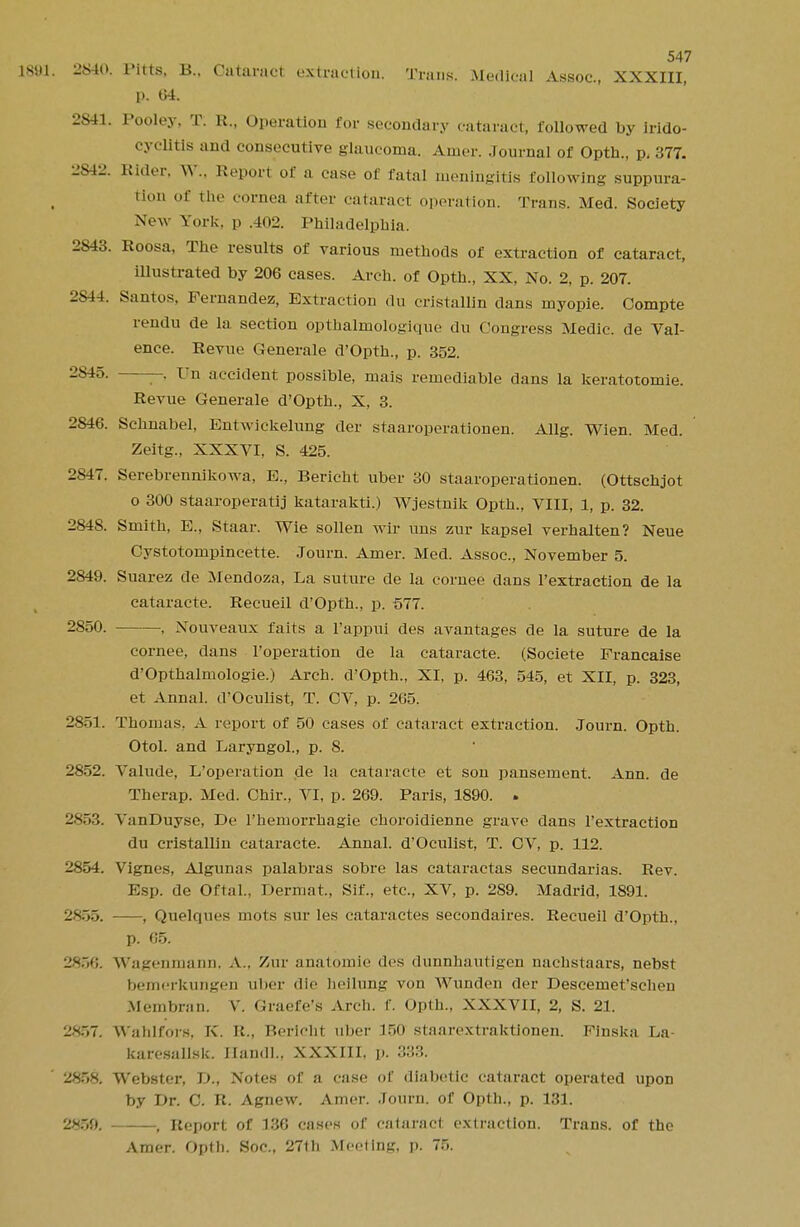 1881. 2840. Pitta, B., Cataract extraction. Trans. Medical Assoc., XXXIII, p. 04. 2S41. Pooley, T. R., Operation for secondary cataract, followed by irido- cyclitls and consecutive glaucoma. Amer. Journal of Opth., p, 377. 2842. Rider, \\\. Repori of a case of fatal meningitis following suppura- tion of the cornea after cataract operation. Trans. Med. Society New York, p .402. Philadelphia. 2843. Roosa, The results of various methods of extraction of cataract, illustrated by 206 cases. Arch, of Opth., XX, No. 2, p. 207. 2S44. Santos, Fernandez, Extraction du cristalHn dans myopie. Compte rendu de la section opthalmologique du Congress Medic, de Val- ence. Revue Generale d'Opth., p. 352. 2845. -, Un accident possible, niais remediable dans la keratotomie. Revue Generale d'Opth., X, 3. 2846. Schnabel, Entwiekelung der staaroperationen. Allg. Wien. Med. Zeitg., XXXVI, S. 425. 2847. Serebrennikowa, E., Bericht uber 30 staaroperationen. (Ottschjot o 300 staaroperatij katarakti.) Wjestnik Opth., VIII, 1, p. 32. 2848. Smith, E., Staar. Wie sollen wir uns zur kapsel verhalten? Neue Cystotompincette. Journ. Amer. Med. Assoc., November 5. 2849. Suarez de Mendoza, La suture de la cornee dans l'extraction de la cataracte. Recueil d'Opth., p. 577. 2850. , Nouveaux fa its a l'appui des avantages de la suture de la cornee, dans l'operation de la cataracte. (Societe Francaise d'Opthalmologie.) Arch. d'Opth., XI, p. 463, 545, et XII, p. 323, et Annal. d'Oculist, T. CV, p. 265. 2851. Thomas. A report of 50 cases of cataract extraction. Journ. Opth. Otol. and Laryngol., p. 8. 2852. Valude, L'operation de la cataracte et son pansement. Ann. de Therap. Med. Chir., VI, p. 269. Paris, 1890. . 2853. VanDuyse, De Fhemorrhagie choroidienne grave dans l'extraction du cristallin cataracte. Annal. d'Oculist, T. CV, p. 112. 2854. Vigncs, Algunas palabras sobre las cataractas secundarias. Rev. Esp. de Oftal., Dermat., Sif., etc., XV, p. 289. Madrid, 1891. 2855. , Quelques mots sur les cataractes secondaires. Recueil d'Opth., p. 65. 2856. Wagenmann, A.. Zur anatomie des dunnbautigen nachstaars, nebst bemerkungen uber die heilung von AVunden der Descemet'schen Membrsin. V. Graefe's Arch. f. Opth., XXXVII, 2, S. 21. 2857. Wahlfors. K. R., Bericht uber 150 staarextraktionen. Finska La- karcsalisk. Handl., XXXIII, p. 333. 2858. Webster, D., Notes of a case of diabetic cataract operated upon by Dr. C. R. Agnew. Amer. Journ. of Opth., p. 131. 2859. , Report of 136 cases of cataract extraction. Trans, of the