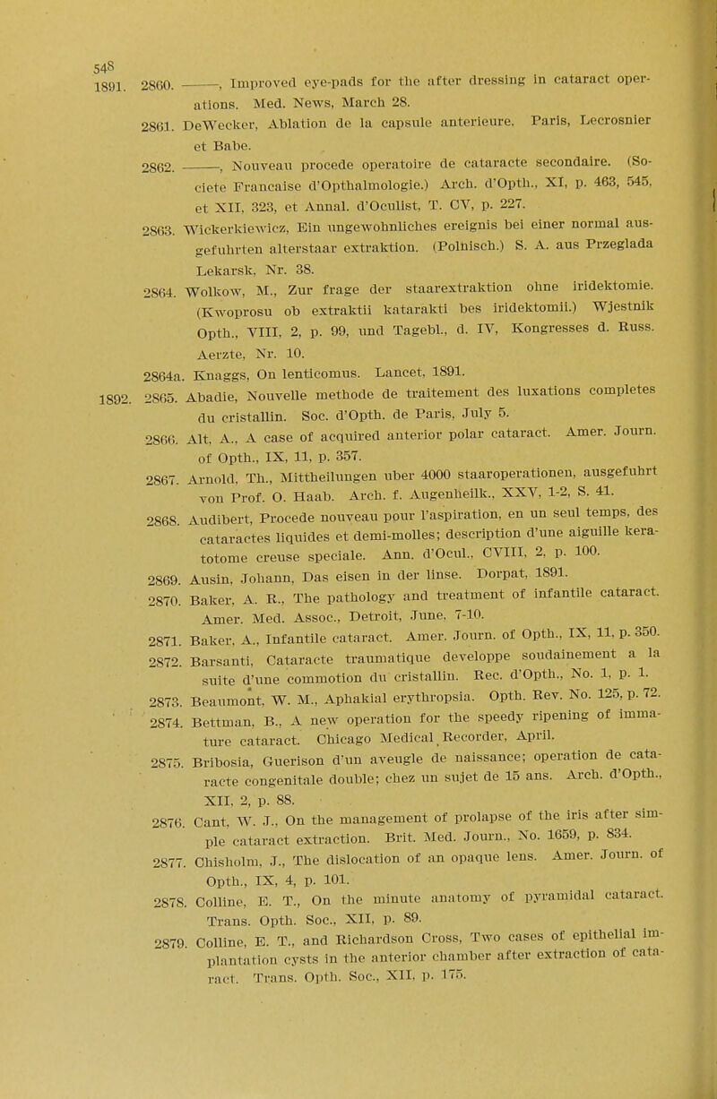 54S 1891. 2860. , Improved eye-pads for the after dressing In cataract oper- ations. Med. News, March 28. 2861. DeWecker, Ablation de la capsule anterleure. Paris, Lecrosnier et Babe. 2862. , Nouveau procede operatoire de cataracte secondaire. (So- ciete Francaise d'Opthalmologie.) Arch. d'Opth., XI, p. 463, 545, et XII, 323, et Annal. d'Oculist, T. CV, p. 227. 2863. Wickerkiewicz, Ein ungewohnliches ereignis bei einer normal aus- gefunrten alterstaar extraktion. (Polnisch.) S. A. aus Przeglada Lekarsk, Nr. 38. 2864. Wolkow, M., Zur frage der staarextraktion ohne iridektomie. (Kwoprosu ob extraktii katarakti bes iridektomii.) Wjestnik Opth., VIII, 2, p. 99, und Tagebl., d. IV, Kongresses d. Russ. Aerzte, Nr. 10. 2864a. Knaggs, On lenticomus. Lancet, 1891. 1892. 2S65. Abadie, Nouvelle methode de traitement des luxations completes du cristallin. Soc. d'Opth. de Paris, July 5. 2866. Alt, A., A case of acquired anterior polar cataract. Amer. Journ. Of Opth., IX, 11, p. 357. 2867. Arnold. Th., Mittheilungen uber 4000 staaroperationen, ausgefuhrt vou Prof. O. Haab. Arch. f. Augenheilk, XXV, 1-2, S. 41. 2868. Audibert, Procede nouveau pour Inspiration, en un seul temps, des cataractes liquides et demi-molles; description d'une aiguille kera- totome creuse speciale. Ann. d'Oeul., CVIII, 2, p. 100. 2869. Ausin, Johann, Das eisen in der linse. Dorpat, 1891. 2870. Baker, A. R., The pathology and treatment of infantile cataract. Amer. Med. Assoc., Detroit, June, 7-10. 2871. Baker, A., Infantile cataract. Amer. Journ. of Opth., IX, 11, p. 350. 2872. Barsanti, Cataracte traumatique developpe soudainement a la suite d'une commotion du cristallin. Rec. d'Opth., No. 1, p. 1. 2873. Beaumont, W. M., Aphakial erythropsia. Opth. Rev. No. 125, p. 72. 2874. Bettman, B., A new operation for the speedy ripening of imma- ture cataract. Chicago Medical _ Recorder, April. 2875. Bribosia, Guerison d'un aveugle de naissance; operation de cata- racte congenitale double; chez un sujet de 15 ans. Arch. d'Opth., XII. 2, p. 88. 2876. Cant, W. J., On the management of prolapse of the iris after sim- ple cataract extraction. Brit. Med. Journ., No. 1659, p. 834. 2877. Chisholm. J., The dislocation of an opaque lens. Amer. Journ. of Opth., IX, 4, p. 101. 2S78. Colline, E. T., On the minute anatomy of pyramidal cataract. Trans. Opth. Soc, XII, p. 89. 2879 Colline, E. T., and Richardson Cross, Two cases of epithelial im- plantation cysts in the anterior chamber after extraction of cata-