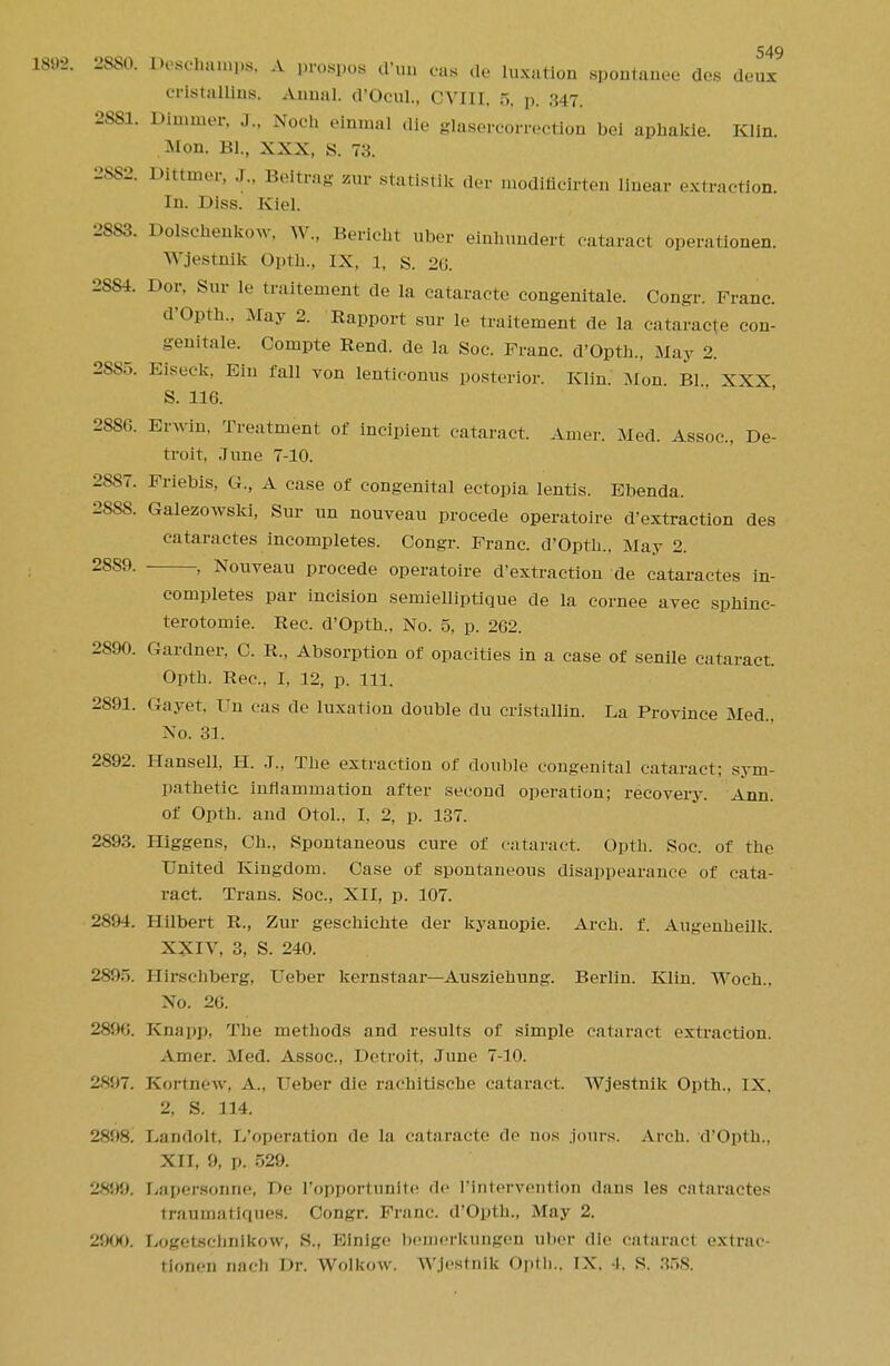 189-2. 2880. Deadmmps, A prospos d'un pas de luxation spontanea des deux cristallins. Anual. d'Ocul., CVIII, 5, p. 347. 2SS1. Dimmer, J., Noch elnmal die glasercorrection bci aphakie. Klin. Mon. Bl., XXX, S. 73. 2882. Dittmer, .1.. Beitrag zur statistik der modificirten linear extraction. In. Diss. Kiel. 28S3. Dolschenkow, W., Berieht uber einhundert cataract operationen. Wjestnlk Opth., IX, l, s. 26. 2554. Dor. Sur If traitement de la cataracte congenitale. Congr. Franc. d'Opth., .May 2. Rapport sur le traitement de la cataracte eon- genitale. Compte Rend, de la Soc. Franc. d'Opth., May 2. 2555. Eiseck, Ein fall von lenticonus posterior. Klin. Mon Bl XXX S. 116. 2886. EiAvin, Treatment of incipient cataract. Ahum-. Med. Assoc., De- troit, June 7-10. 2S87. Friebis, G., A case of congenital ectopia lentis. Bbenda. 28SS. Galezowski, Sur un nouveau procede operatoire d'extraction des cataractes incompletes. Congr. Franc. d'Opth.. May 2. 28S9. , Nouveau procede operatoire d'extraction de cataractes in- completes par incision semielliptique de la cornee avec sphinc- terotomie. Rec. d'Opth., No. 5, p. 262. 2890. Gardner, C. R., Absorption of opacities in a case of senile cataract. Opth. Rec, I, 12, p. 111. 2891. (4ayet. Fn cas de luxation double du cristallin. La Province Med., No. 31. 2892. Hansell, H. J., The extraction of double congenital cataract; sym- pathetic inflammation after second operation; recovery. Ann. of Opth. and Otol., I, 2, p. 137. 2893. Higgens, Ch., Spontaneous cure of cataract. Opth. Soc. of the United Kingdom. Case of spontaneous disappearance of cata- ract. Trans. Soc, XII, p. 107. 2894. Hilbert R., Zur geschichte der kyanopie. Arch. f. Augenheilk. XXIV, 3, S. 240. 2895. Hirschberg, Ueber kernstaar—Ausziehung. Berlin. Klin. Woch.. No. 26. lis:16. Knapp, The methods and results of simple cataract extraction. Amer. Med. Assoc., Detroit, June 7-10. 2X97. Kortn&w, A.. Ueber die rachitische cataract. Wjestnik Opth., IX. 2, S. 114. 2898. Landolt. I/operation de la cataracte de nos jours. Arch. d'Opth.. XII, 9, p. 529. 2X99. Lapersonne, De I'opportunlte de l'lntervention dans les cataractes traumatirpies. Congr. Franc d'Opth., May 2. 29(X). Logetsclmikow, S., Kinige bonierkungen uber die cataract extrac- tionen nach Dr. Wolkow. Wjestnik Opth., IX. 4. S. 358.