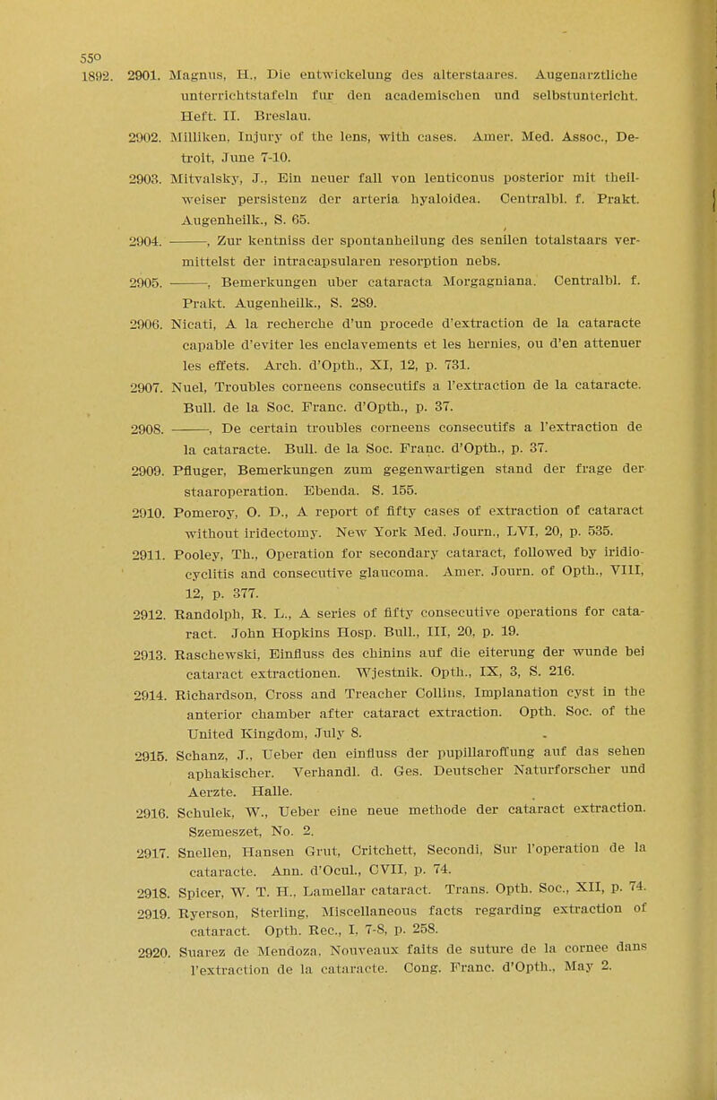 55° 1892. 2901. Magnus, H., Die entwickelung des alterstaares. Augenarztliche unterrichtstafeln fur den acaderniscken und selbstuntericht. Heft. II. Breslau. 2902. Milliken. Injury ol the lens, with cases. Amer. Med. Assoc., De- troit, June 7-10. 2903. Mitvalsky, J., Bin neuer fall von lenticonus posterior mit theil- weiser persistenz der arteria hyaloidea. Centralbl. f. Prakt. Augenheilk., S. 65. 2904. ■ , Zur kentniss der spontanheilung des senilen totalstaars ver- mittelst der intracapsularen resorption nebs. 2905. , Bemerkungen uber cataracta Morgagniana. Centralbl. f. Prakt. Augenheilk., S. 2S9. 2906. Nicati, A la recherche d'un procede d'extraction de la cataracte capable d'eviter les enclavements et les hernies, ou d'en attenuer les effets. Arch. d'Opth., XI, 12, p. 731. 2907. Nuel, Troubles corneens consecutifs a 1'extraction de la cataracte. Bull, de la Soc. Franc. d'Opth., p. 37. 2908. , De certain troubles corneens consecutifs a 1'extraction de la cataracte. Bull, de la Soc. Franc. d'Opth., p. 37. 2909. Pfluger, Bemerkungen zum gegenwartigen stand der frage der staaroperation. Ebenda. S. 155. 2910. Pomeroy, O. D., A report of fifty cases of extraction of cataract without iridectomy. New York Med. Journ., LVI, 20, p. 535. 2911. Pooley, Th., Operation for secondary cataract, followed by irido- cyclitis and consecutive glaucoma. Amer. Journ. of Opth., VIII, 12, p. 377. 2912. Randolph, R. L., A series of fifty consecutive operations for cata- ract. John Hopkins Hosp. Bull., Ill, 20, p. 19. 2913. Raschewski, Einfiuss des chinins auf die eiterung der wunde bei cataract extractionen. Wjestnik. Opth., IX, 3, S. 216. 2914. Richardson, Cross and Treacher Collins, Implanation cyst in the anterior chamber after cataract extraction. Opth. Soc. of the United Kingdom, July 8. 2915. Schanz, J., Ueber den einfiuss der pupillaroffung auf das sehen aphakischer. Verhandl. d. Ges. Deutscher Naturforscher und Aerzte. Halle. 2916. Schulek, W., Ueber eine neue methode der cataract extraction. Szemeszet, No. 2. 2917. Snellen, Hansen Grut, Critchett, Secondi, Sur l'operation de la cataracte. Ann. d'Ocul., CVII, p. 74. 2918. Spicer, W. T. H., Lamellar cataract. Trans. Opth. Soc, XII, p. 74. 2919. Ryerson, Sterling, Miscellaneous facts regarding extraction of cataract. Opth. Rec, I. 7-8, p. 258. 2920. Suarez de Mendoza. Nouveaux faits de suture de la cornee dans 1'extraction de la cataracte. Cong. Franc. d'Opth., May 2.