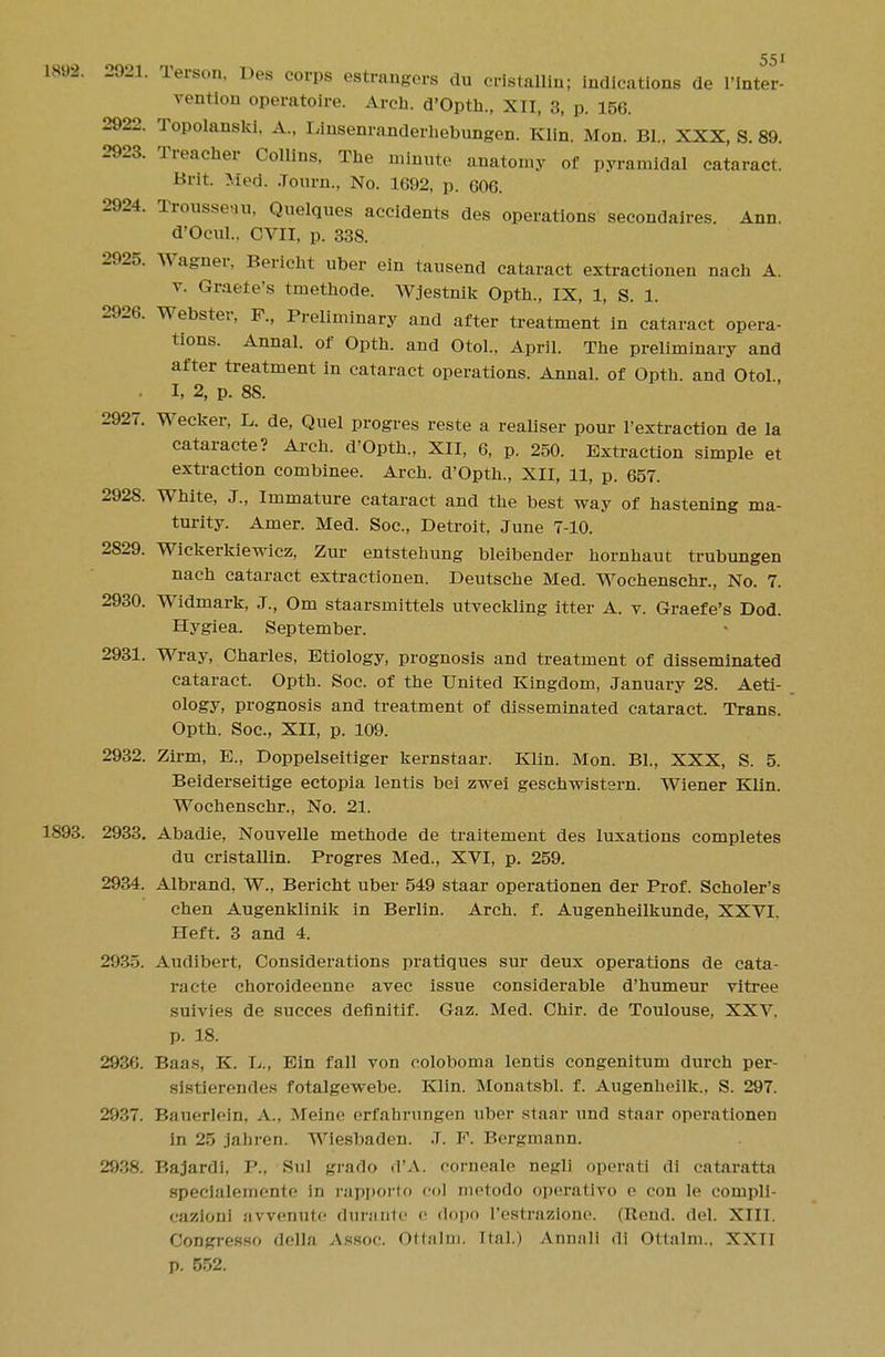 1898. 2921. Terson, Des corps estrangers du cristallin; indications de l'inter- vention operatoire. Arch. d'Opth., XII, 3, p. 156. 2922. Topolanski, A.( Dinsenranderhebungen. Klin. Mon. BL, XXX, S. 89. 2923. Treacher Collins, The minute anatomy of pyramidal cataract. Brit. Med. .Tourn., No. 1692, p. 606. 2924. Trousseau, Quelques accidents des operations secondaires. Ann. d'Ocul.. CVII, p. 338. 2925. Wagner, Bericht uber ein tausend cataract extractionen nach A. v. Graefe's tmethode. Wjestnik Opth., IX, 1, S. 1. 2926. Webster, F., Preliminary and after treatment in cataract opera- tions. Annal. of Opth. and Otol., April. The preliminary and after treatment in cataract operations. Annal. of Opth. and Otol., I, 2, p. 88. 2927. Wecker, L. de, Quel progres reste a realiser pour l'extraction de la cataracte? Arch. d'Opth., XII, 6, p. 250. Extraction simple et extraction combinee. Arch. d'Opth., XII, 11, p. 657. 2928. White, J., Immature cataract and the best way of hastening ma- turity. Amer. Med. Soc, Detroit, June 7-10. 2829. Wickerkiewicz, Zur entstehung bleibender hornhaut trubungen nach cataract extractionen. Deutsche Med. Wochenschr., No. 7. 2930. Widmark, J., Om staarsmittels utveckling itter A. v. Graefe's Dod. Hygiea. September. 2931. Wray, Charles, Etiology, prognosis and treatment of disseminated cataract. Opth. Soc. of the United Kingdom, January 28. Aeti- ology, prognosis and treatment of disseminated cataract. Trans. Opth. Soc, XII, p. 109. 2932. Zirm, E., Doppelseitiger kernstaar. Klin. Mon. BL, XXX, S. 5. Beiderseitige ectopia lentis bei zwei geschwistsrn. Wiener Klin. Wochenschr., No. 21. 1893. 2933. Abadie, Nouvelle methode de traitement des luxations completes du cristallin. Progres Med., XVI, p. 259. 2934. Albrand, W., Bericht uber 549 staar operationen der Prof. Scholer's chen Augenklinik in Berlin. Arch. f. Augenheilkunde, XXVI. Heft. 3 and 4. 2935. Audibert, Considerations pratiques sur deux operations de cata- racte choroideenne avec issue considerable d'humeur vitree suivies de succes definitif. Gaz. Med. Chir. de Toulouse, XXV. p. 18. 2936. Baas, K. L., Ein fall von coloboma lentis congenitum durch per- sistierendes fotalgewebe. Klin. Monatsbl. f. Augenhcilk.. S. 297. 2937. Bauerlein, A.. Meine erfahrungen uber staar und staar operationen in 25 jahren. Wiesbaden. J. F. Bergmann. 2938. Bajardi, P., Sul grarlo d'A. corneale negli operati di cataratta speclaleinento in rapporto col mctodo operativo e con le compli- cazloni avrenute durante e dopo l'estrazione. (Rend. del. XIII, Congresso dellfl Assoc. Ottalm. Ital.) Annali dl Ottalm., XXII p. 552.