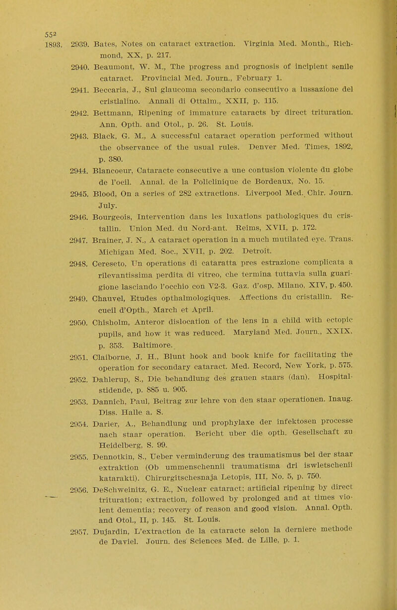 1898. 2939. Bates, Notes on cataract extraction. Virginia Med. Month., Rich- mond, XX, p. 217. 2940. Beaumont, W. M., The progress and prognosis of incipient senile cataract. Provincial Mod. .Tourn., February 1. 2941. Beccaria, J., Sul glaucoma secondario consecutivo a lussazione del cristlalino. Annali di Ottalm., XXII, p. 115. 2942. Bettmann, Ripening of immature cataracts by direct trituration. Ann. Opth. and Otol., p. 26. St. Louis. 2943. Black, G. M., A successful cataract operation performed without the observance of the usual rules. Denver Med. Times, 1892, p. 380. 2944. Blancoeur, Cataracte consecutive a une contusion violente du globe de 1'oeil. Annal. de la Policlinique de Bordeaux, No. 15. 2945. Blood, On a series of 282 extractions. Liverpool Med. Chir. .Tourn. July. 2946. Bourgeois, Intervention dans les luxations pathologiques du cris- tallin. Union Med. du Nord-ant. Reims, XVII, p. 172. 2947. Brainer, J. N., A cataract operation in a much mutilated eye. Trans. Michigan Med. Soc, XVII, p. 202. Detroit. 2948. Cereseto, Un operations di cataratta pres estrazione complicata a rilevantissima perdita di vitreo, che termina tuttavia sulla guari- gione lasciando l'ocehio con V2-3. Gaz. d'osp. Milano, XIV, p. 450. 2949. Chauvel, Etudes opthalmologiques. Affections du cristallin. Re- cueil d'Opth., March et April. 2950. Chisholm, Anteror dislocation of the lens in a child with ectopic pupils, and how it was reduced. Maryland Med. .Tourn., XXIX. p. 353. Baltimore. 2051. Claiborne, J. H., Blunt hook and book knife for facilitating the operation for secondary cataract. Med. Record, New York, p. 575. 2952. Dahlerup, S., Die behandlung des grauen staars (dan). Hospital- stidende, p. S85 u. 905. 2953. Dannich, Paul, Beitrag zur lehre von den staar operationen. Inaug. Diss. Halle a. S. 2954. Darier, A., Behandlung und prophylaxe der infektosen processe nach staar operation. Bericht uber die opth. Gesellschaft zu Heidelberg, S. 99. 2955. Dennotkin, S., Ueber verminderung des traumatismus bei der staar extraktion (Ob ummenschennii traumatisma dri iswletschenii katarakti). Chirurgitschesnaja Letopis, III, No. 5, p. 750. 2956. DeSchweinitz, G. B., Nuclear cataract; artificial ripening by direct  ~~ trituration; extraction, followed by prolonged and at times vio- lent dementia; recovery of reason and good vision. Annal. Opth. and Otol., II, p. 145. St. Louis. 2!>57. Dujardin, L'extraction de la cataracte selon la derniere methode de Daviel. Journ. des Sciences Med. de Lille, p. 1.