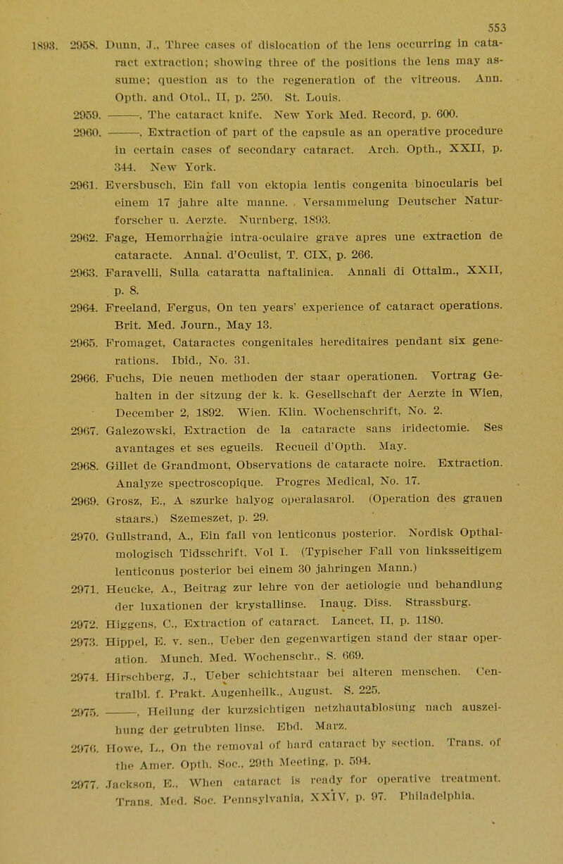 1S93. 2958. Dunn, J., Three cases of dislocation of the lens occurring in cata- ract extraction; showing three of the positions the lens may as- sume; question as to the regeneration of the vitreous. Ann. Opth. and Otol.. II, p. 250. St. Louis. 2959. . The cataract knife. New York Med. Record, p. 600. 29(H). , Extraction of part of the capsule as an operative procedure in certain cases of secondary cataract. Arch. Opth., XXII, p. 344. New York. 2961. Eversbusch, Eiu fall von ektopia lentis congenita binocularis bei einem 17 jahre alte manne. Versammelung Deutscher Natur- forscher u. Aerzte. Nurnberg. 1893. 2962. Fage, Hemorrhagic intra-oculaire grave apres une extraction de cataracte. Annal. d'Oculist, T. CIX, p. 266. 2963. Faravelli, Sulla cataratta naftalinica. Annali di Ottalm., XXII, p. 8. 2964. Freeland, Fergus, On ten years' experience of cataract operations. Brit. Med. Journ., May 13. 2965. Fromaget, Cataractes congenitales hereditaires pendant six gene- rations. Ibid., No. 31. 2966. Fuchs, Die neuen methoden der staar operationen. Vortrag Ge- halten in der sitzung der k. k. Gesellschaft der Aerzte in Wien, December 2, 1892. Wien. Klin. Wochenschrift, No. 2. 2967. Galezowski, Extraction de la cataracte sans iridectomie. Ses avantages et ses egueils. Recueil d'Opth. May. 2968. Gillet de Grandmont, Observations de cataracte noire. Extraction. Analyze spectroscopique. Progres Medical, No. 17. 2969. Grosz, E., A szurke halyog operalasarol. (Operation des grauen staars.) Szemeszet, p. 29. 2970. Gullstrand, A., Ein fall von lenticonus posterior. Nordisk Opthal- mologisch Tidsschrift. Vol I. (Typischer Fall von linksseitigem lenticonus posterior bei einem 30 jahringen Mann.) 2971. Heucke, A., Beitrag zur lehre von der aetiologie und behandlung der luxationen der krystallinse. Inaug. Diss. Strassburg. 2972. Higgens, C., Extraction of cataract. Lancet. II, p. 1180. 2973. fflppel, E. v. sen., Ueber den gegenwartigen stand der staar oper- ation. Munch. Med. Wochenschr.. S. 6G9. 2974. Hirschberg, J., Ueber schichtstaar bei alteren menschen. Cen- tralbl. f. Prakt. Augenheilk., August. S. 225. 2975. Heilung der kurzsichtigen netzhautablosurig nach auszei- bung der getrubten Linse. Bbd. Marz. 2970. Howe, L., On the removal of hard cataract by section. Trans, of the Amer. Opth. Soc, 29th Meeting, p. 594. 2977. Jackson, E.. When cataract is ready for operative treatment. Trans. Med. Soc. Pennsylvania, XXIV. p. 97. Philadelphia.
