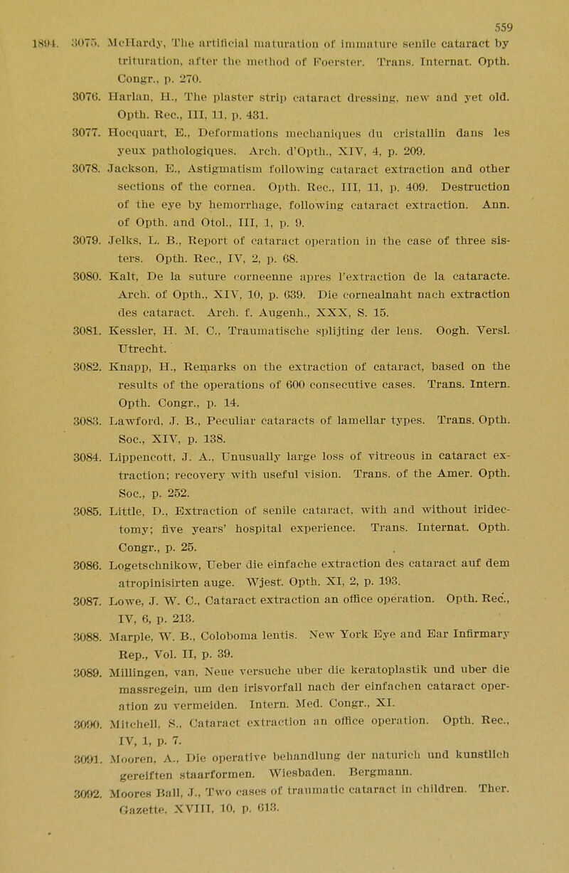 1894 8076. McHardy, Tne artificial maturation <>r immature senile cataract by trituration, utter the method of Foerster. Trans. Internat. Opth. Congr., p. 270. 307t>. Harlan, EL, The plaster strip cataract dressing, new and yet old. Opth. Rec, III, 11, p. 431. 3077. Hocquart, E., Deformations mechaniques du cristallin dans les yeux pathologiques. Arch. d'Opth., XIV, 4, p. 209. 3078. Jackson, E., Astigmatism following cataract extraction and other sections of the cornea. Opth. Rec, III, 11, p. 409. Destruction of the eye by hemorrhage, following cataract extraction. Ann. of Opth. and Otol.. Ill, 1, p. 9. 3079. Jelks, L. B., Report of cataract operation in the case of three sis- ters. Opth. Rec, IV. 2, p. 68. 3080. Kalt, De la suture corneenne apres l'extraction de la cataracte. Arch, of Opth., XIV. 10, p. 039. Die cornealnaht nach extraction des cataract. Arch. f. Augenh., XXX, S. 15. 3081. Kessler, H. M. O, Traumatische splitting der lens. Oogh. Versl. Utrecht. 3082. Knapp, H., Remarks on the extraction of cataract, based on the results of the operations of 600 consecutive cases. Trans. Intern. Opth. Congr., p. 14. 3083. Lawford, J. B., Peculiar cataracts of lamellar types. Trans. Opth. Soc, XIV, p. 138. 3084. Lippeneott, J. A., Unusually large loss of vitreous in cataract ex- traction; recovery with useful vision. Trans, of the Amer. Opth. Soc, p. 252. 3085. Little. D., Extraction of senile cataract, with and without iridec- tomy; five years' hospital experience. Trans. Internat. Opth. Congr., p. 25. 3086. Logetschnikow, Ueber die einfache extraction des cataract auf dem atropinisirten auge. Wjest. Opth. XI, 2, p. 193. 3087. Lowe, J. W. 0., Cataract extraction an office operation. Opth. Rec'., IV, 6, p. 213. :j.088. Marple, W. B., Coloboma lentis. New York Eye and Ear Infirmary Rep., Vol. II, p. 39. 3089. Millingen, van, Neue versuche uber die keratoplastik und uber die massregein, urn den irisvorfall nach der einfachen cataract oper- ation zu vermeiden. Intern. Med. Congr., XL 3090. Mitchell. K.. Cataract extraction an office operation. Opth. Rec. IV, 1, p. 7. 3001. Mooren, a.. Die operative behandlung der naturlch und kunstlich gereiften stnarformen. Wiesbaden. Bergmann. 3092. Moores Ball, J., Two cases of traumatic cataract in children. Ther. fiazette. XVIIT, 10, p. 618.