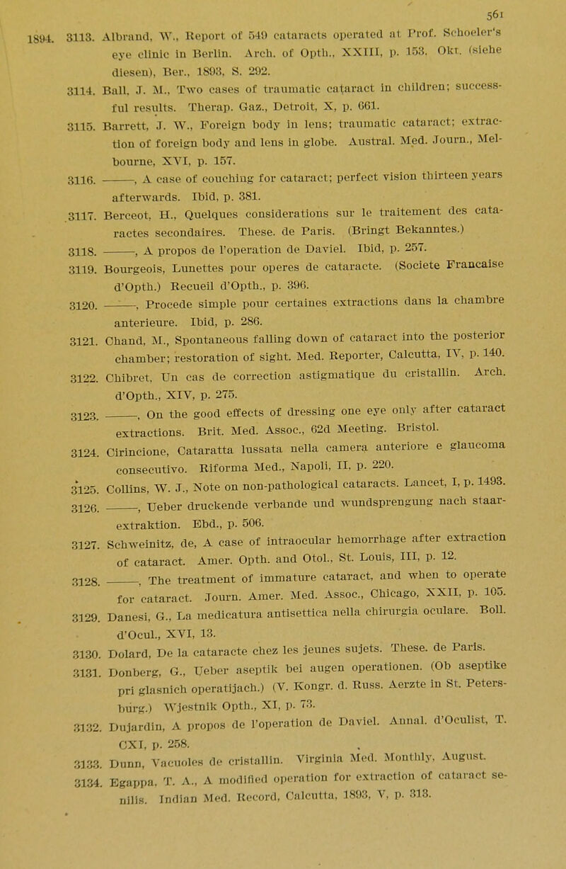 1894. 3H3- Albrand, W«, Report, of 540 cataracts operated iit Prof. Schoeler's eye clinic in Berlin. Arch, of Optli.. XXIII, p. 153. Oln. (siehe diesen), Ber., 1893, S. 292. 3114. Ball, .T. M., Two cases of traumatic cataract in children; success- ful results. Therap. Gaz., Detroit, X, p. G61. 3115. Barrett, J. W., Foreign body in lens; traumatic cataract; extrac- tion of foreign body and lens in globe. Austral. Med. Journ., Mel- bourne, XVI, p. 157. 3116. , A case of couching for cataract; perfect vision thirteen years afterwards. Ibid, p. 381. 3117. Berceot, H., Quelques considerations sur le traitement des cata- ractes secondares. These, de Paris. (Bringt Bekanntes.) 3118. , A propos de l'operation de Daviel. Ibid, p. 257. 3119. Bourgeois, Lunettes pour operes de cataracte. (Societe Francaise d'Opth.) Recueil d'Opth., p. 396. 3120. : , Procede simple pour certaines extractions dans la chambre anterieure. Ibid, p. 286. 3121. Chand, M., Spontaneous falling down of cataract into the posterior chamber; restoration of sight. Med. Reporter, Calcutta, IV, p. 140. 3122. Chibret, Un cas de correction astigmatique du cristallin. Arch. d'Opth., XIV, p. 275. 3123 , on the good effects of dressing one eye only after cataract extractions. Brit. Med. Assoc., 62d Meeting. Bristol. 3124. Cirincione, Cataratta lussata nella camera anteriore e glaucoma consecutive Riforma Med., Napoli, II, p. 220. 3125. Collins, W. J., Note on non-pathological cataracts. Lancet, I, p. 1493. o126. , Ueber druckende verbande und wundsprengung nach staar- extraktion. Ebd., p. 506. 3127. Schweinitz, de, A case of intraocular hemorrhage after extraction of cataract. Amer. Opth. and Otol., St. Louis, III, p. 12. o-,28. . The treatment of immature cataract, and when to operate for cataract. Journ. Amer. Med. Assoc., Chicago, XXII, p. 105. 3129. Danesi, G., La medicatura antisettica nella chirurgia oculare. Boll. d'Ocul., XVI, 13. 3130. Dolard, De la cataracte chez les jeunes sujets. These, de Paris. 3131. Donberg, G., Ueber aseptik bei augen operationen. (Ob aseptike pri glasnich operatijach.) (V. Kongr. d. Russ. Aerzte in St. Peters- burg.) Wjestnik Opth., XI, p. 7::. 3132. Dujardin, A propos de l'operation de Daviel. Aunal. d'Oculist, T. CXI, p. 258. 3133. Dunn, Vacuoles de cristallin. Virginia Med. Monthly. August. 3134. Egappa. T. A., A modified operation for extraction of cataract se- nilis. Indian Med. Record, Calcutta, 1893, V, p. 313.