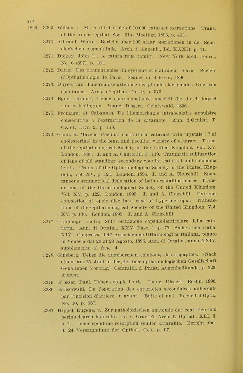 57° 1896. 3269. Wilson, F. M.. A third table of 10,000 eatarad extractions. Trans, of the Amer. Opthal. Soc., 31st Meeting, 1896, p. 403. 3270. Albrand, Walter, Bericht uber 295 staar operationen in der Scho- eler'schen Augenklinik. Arch. f. Augenh., Bd. XXXII, p. 71. 3271. Dickey, John L., A cataractons family. New York Med. Journ., No. 6 (897), p. 181. 3272. Darier, Des traumatlsmes du systerne cristallinien. Paris. Societe d'Opthalmologie de Paris. Seance du 4 Fevr., 1896. 3273. Duyse, van, Tuberculose attenuee des glandes lacrymales. Guerlson spontanee. Arch. d'Opthal., No. 9, p. 573. 3274. Egner, Rudolf, Ueber contusionstaare, speciell die durch kapsel ruptur bedingten. Inaug. Dissert. Griefswald, 1896. 3275. Fromaget et Cabannes. De l'hemorrhagie intraoeulah'e expulsive consecutive a l'extraction de la cataracte. Ann. d'Oculist, T. CXVI. Livr. 2. p. 118. 3276. Gunn, R. Marcus, Peculiar corraliform cataract with crystals ( ? of cholesterine) in the lens, and peculiar variety of cataract. Trans, of the Opthalmological Society of the United Kingdom Vol. XV. London, 1895. J. and A. Churchill. P. 119. Traumatic subluxation of lens of old standing; secondary zonular cataract and coloboma lentis. Trans, of the Opthalmological Society of the United King- dom, Vol. XV, p. 121. London. 1895. J. and A. Churchill. Spon- taneous symmetrical dislocation of both crystalline lenses. Trans- actions of the Opthalmological Society of the United Kingdom, Vol. XV, p. 122. London, 1895. J. and A. Churchill. Extreme congestion of opeic disc in a case of hypermetropi.a. Transac- tions of the Opthalmological Society of the United Kingdom, Vol. XV, p. 136. London, 1895. J. and A. Churchill. 3277. Gradenigo, Pietro, Sull' estrazione capsulo-lenticolare della cata- ratta. Ann. di Ottalm., XXV, Fasc. 1, p. 77. Siehe auch Italia. XIV. Congresso dell' Associazione Oftalmologica Italiana, tenuto in Venesia dal 26 al 29 Agosto, 1895. Ann. di Ottalm., anno XXIV, supplemento al fasc. 4. 3278. Ginsberg, Ueber die angeborenen colobome des augapfels. (Nach einem am 25. Juni in der Berliner opthalmologischen Gesellschaft Gehaltenen Vortrag.) Centralbl. f. Prakt. Augenheilkunde, p. 225. August. 3279. Grosser, Paul, Ueber ectopie lentis. Inaug. Dissert. Berlin, 1896. 3280. Galezowski, De l'operation des cataractes secondaires adherents par l'incision d'arriere en avant. (Suite et nn.) Recueil d'Opth., No. 10, p. 587. 3281. Hippel, Eugene, v., Zur pathologischen anatomie der centralen und perinuclearen katarakt. A. v. Graefe's Arch. f. Opthal., XLI, 3, p. 1. Ueber spontane resorption seniler katarakte. Bericht uber d. 24 Versammlung der Opthal., Ges., p. 97.